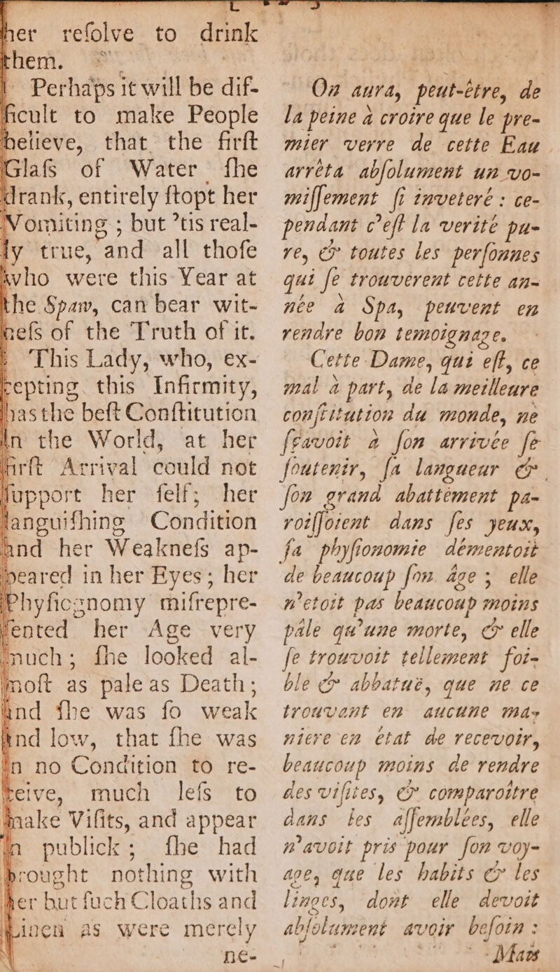 * - them. | Perhabs it will be dif. | cule to make People believe, that the firft Glaf of Water fhe drank, entirely ftopt her omiting ; - but tis real- ly thie. änd all thofe ivho were this Year at the Spaw, can bear wit- refs of the Truth of it. | This Lady, who, ex- eepting. this Infirmity, hasthe beft Conftitution In the World, at her i hrit Arrival could not fupport her felf; her languifhing Condition and her Weaknefs ap- beared in her Eyes; her Phyficsnomy mifrepre- fented her Age very puch ; : erie looked al- mot as pale as Death; End fhe was fo weak \ ind low, that fhe was in no Condition to re- a much lefs to make Vifits, and appear fn publick; fhe had brought nothing with her but fuch Cloaths and | inen as were merely ne: } 1h On aura, peut-être, de la peine 4 croire que le pre- mier verre de cette Eau arreta abfolument un vo~ miffement fi inveteré : ce- pendant c’eff la verité pus re, € toutes les perfonues qui Je trouverent cette an- nee à Spa, peuvent en rendre bon temoignage. Se ette Dame, qui eft ce mal a part, de la meilleure conjtitution du monde, ne [favoit a fon arrivée fe foutenir, [a langueur &. fon grand abattement pa- roiffoient dans [es yeux, fa phyfionomie dementott de beaucoup fon. age ; elle #’etoit pas beaucoup mii pale qu’une morte, ce elle fe eee tellement foi- ble & abbatué, que ne ce trouvant 2 aucune Mae niere en etat de recevoir, beaucoup moins de rendre des vifites, ©* comparoitre dans les affemblees, elle n'avoit pris pour fon voy- age, que les habits € les li 1ngCS, dont elle devoit ablolument avoir be Join : | | Maes