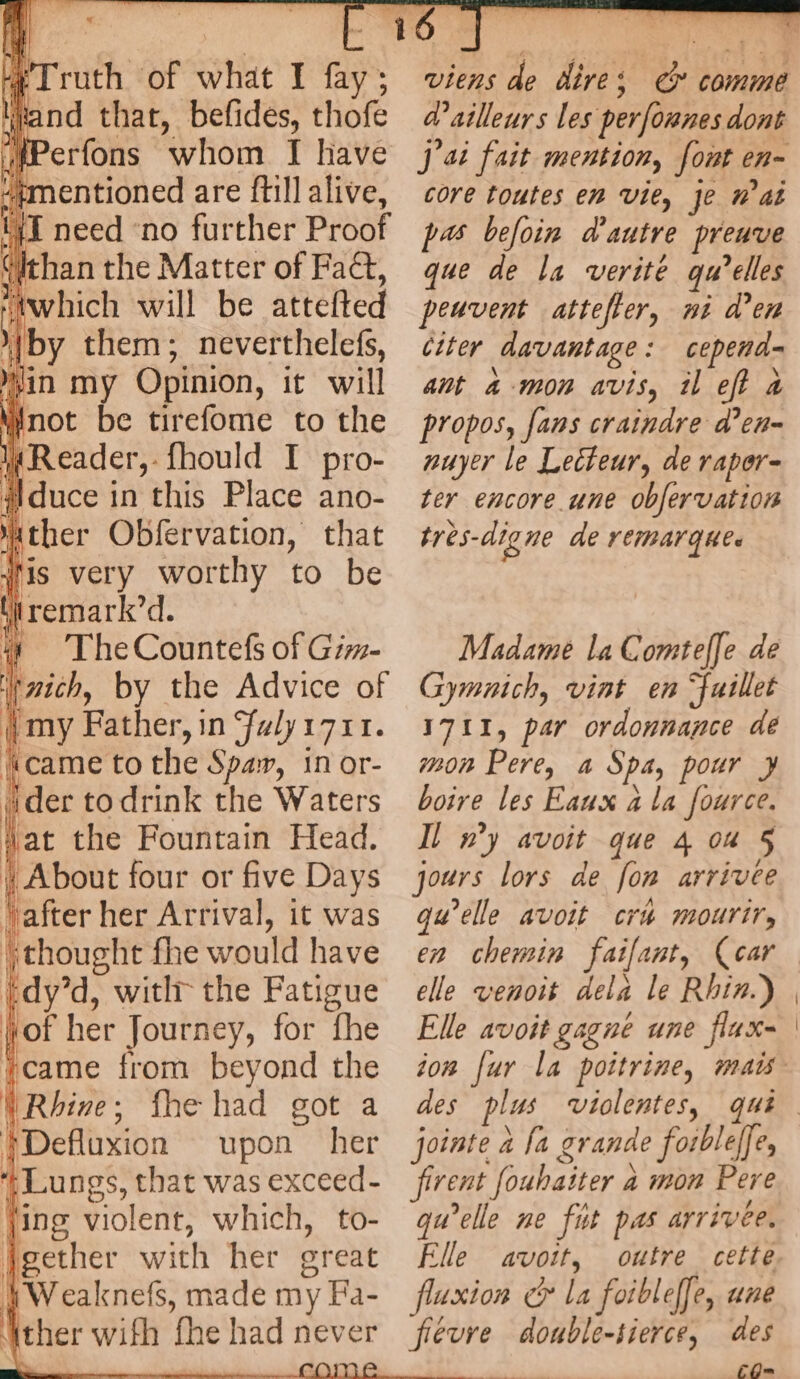 Truth of what I fay; and that, befides, thofe ‘ #mentioned are {till alive, (IT eed eA’ further BLVÔT Githan the Matter of Fact, “which will be attefted } 2 À by them; neverthelefs, ’ in my Opinion, it will Anot be tirefome to the kReader, fhould I pro- i duce in this Place ano- at ther Obfervation, that lis very worthy to be | remark’d. Ÿ The Countefs of Giw- ich, by the Advice of {my Father, in faly1711. i (came to the Spay, In or- {der to drink the Waters Wat the Fountain Head. | About four or five Days | after her Arrival, it was jthoughe fhe would have tdy’d, with the Fatigue fof her Journey, for fhe 1came from beyond the | Rhine; fhe had got a FDefluxion upon her Lungs, that was exceed- jing violent, which, to- jgether with her great KWeaknefs, made my Fa- ther with fhe had n never | citer davantage : cepend- ant 4 mon avis, il eft à da 2 propos, fans craindre d’eu- nuyer le Lecteur, de raper- ter encore une obfervation tres-digne de remarque. Madame la Comteffe de Gymnich, vint en fuillet 1711, par ordonnance de mon Pere, a Spa, pour ¥ boire les Eaux ala fource. Il wy avoit que 4 ou 5 jours lors de fon arrivee qu’elle avoit cr4 mourir, en chemin faifant, (car elle venoit dela le Rhin.) Elle avoit gagne une flax des jointe à fa gr ande forbleffe, rent ‘foubai iter a mon Pere qu’elle ne fit pas arrivée. Elle avoit, outre cette uxion foibleffe, une fievre double-tierce, des FO=