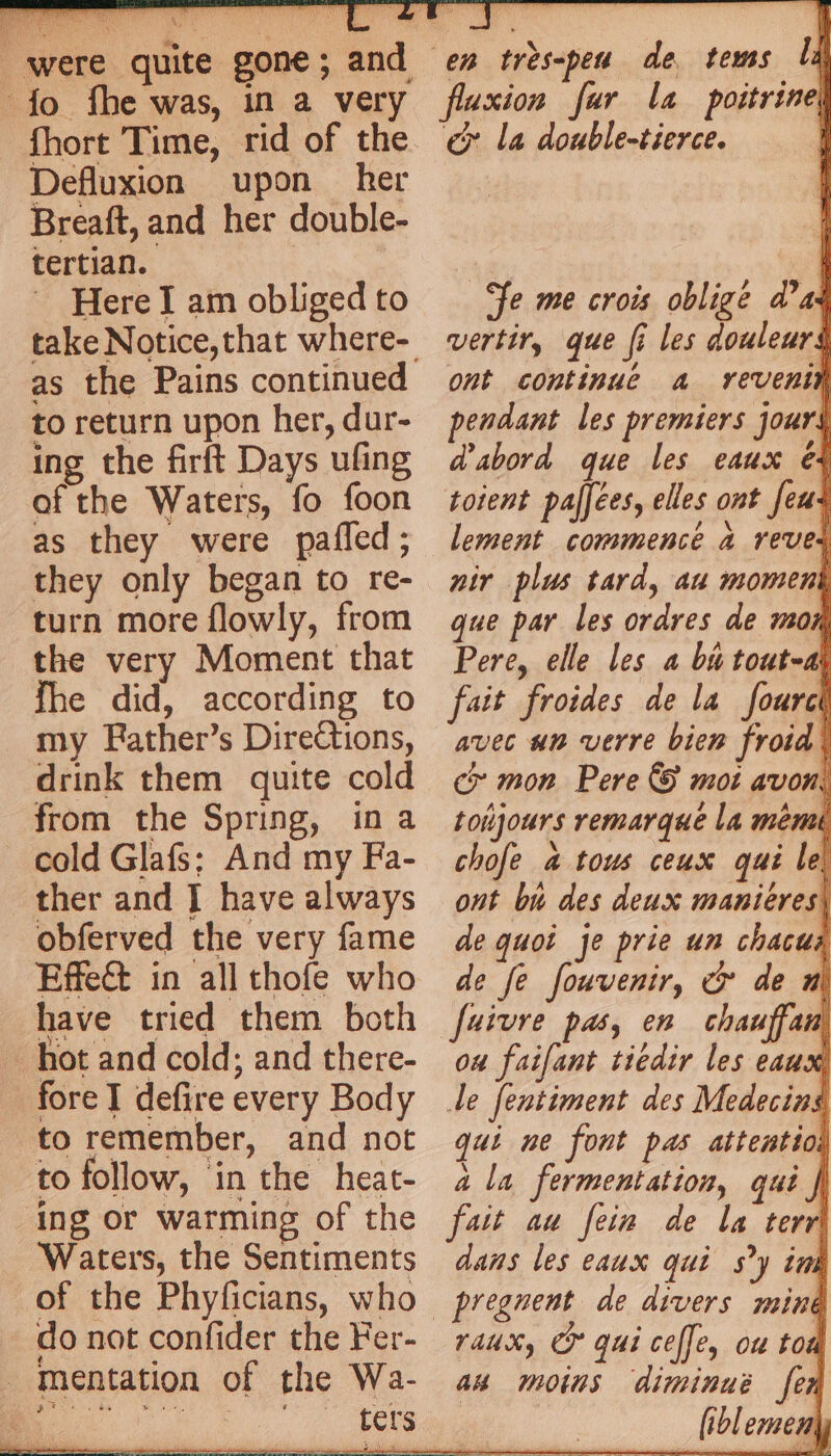 were quite gone; and fo fhe was, in a very fhort Time, rid of the Defluxion upon her Breaft, and her double- tertian. Here I am obliged to as the Pains continued to return upon her, dur- ing the firft Days ufing of the Waters, fo foon as they were pañled; they only began to re- turn more flowly, from the very Moment that fhe did, according to my Father’s Directions, drink them quite cold from the Spring, in a cold Glafs: And my Fa- ther and J have always obferved the very fame Effet in all thofe who have tried them both hot and cold; and there- fore defire every Body to remember, and not to follow, in the heat- ing or warming of the Waters, the Sentiments of the Phyficians, who do not confider the Fer- mentation of the Wa- fluxion fur la poitrinel cy la double-tierce. fe me crois obligé a’ as vertir, que fi les douleur ont continue a revenin pendant les premiers jours d'abord que les eaux e+ toient palfées, elles ont feus lement commencé à reves nir plus tard, au moment que par les ordres de mor Pere, elle les a bu tout-ay fait froides de la fourcé avec um verre bien froid} cr mor Pere & mot avon: toujours remarque la memi chofe à tous ceux qui le ont bu des deux maniéres| de quoi je prie un chacus de fe fouvenir, & de ou faifant tiedir les eaux, de fentiment des Medecing qui ne font pas attentiol ala fermentation, qui | fait au fein de la terri dans les eaux qui s’y im aux, Cr qui ceffe, ou ton an moins diminué fen _fiblemeny