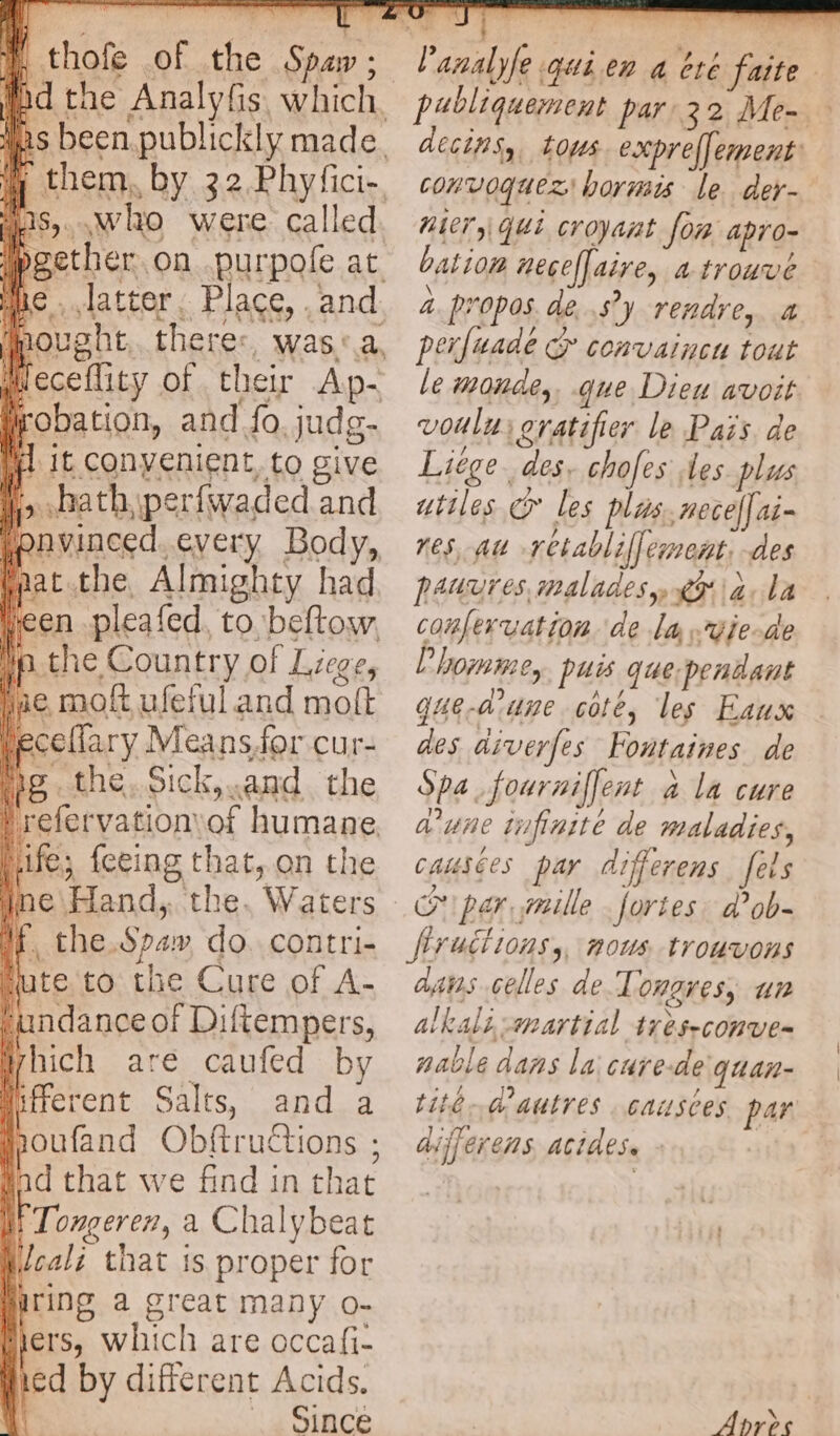 oe thofe of the Spaw ; rf lbgether on purpofe at wieceflity of their Ap- robation, and fo, judg- iil it convenient, to give i> haath, perfwaded and pnvinced. every Body, faat.the, Almighty had jeen pleafed, to beftow. Ip.the Country of Liege, emof ufeful and moft ecellary Meansfor cur- is the, Sick, and the refervation of humane. Life; {eeing that, on the i e\Hand,. the. Waters if, the.Spaw do. contri- ‘ute to the Cure of A- undance of Diftempers, Which are caufed by |iférent Salts, and a houfand Obftructions ; tad that we find in that | Tongeren, a Chalybeat /cali that is proper for iring a great many o- jers, which are occafi- fied by different Acids. Since i +; ‘A publiquement par 32 Me- » decins, tous expreffement: convoquez hormis le. der- Mier, que croyant fon apro- bation neceflaire, a trouve 4 propos. de sy rendre, a perfuade convaincu tout le monde, gue Dieu avoit voulu; oratifier le Pais de Liège des. chofes les plus utiles & les plus. nece[ai- res, au retablilfement, des pauures maladesy 6912, la confervation ‘de La -vie-de L'homme, puis que pendant gue-arune cote, les Eaux des aiverfes Fontaines de Spa fourniffent à la cure d'une tfinite de maladies, causées par differens fels ce per mille: fortes: d’ob- dans celles de Tonares, un alkali-martial tréseconve= nable dans la cure-de quan- tite d'autres causces par differens acides. - | Apres