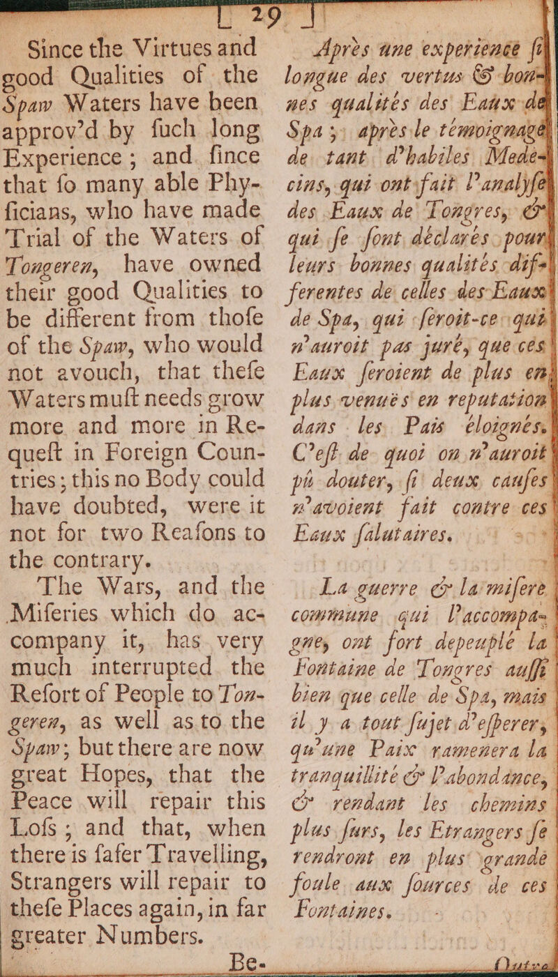 good Qualities of the Spaw Waters have been approv’d by fuch long Experience ; and. fince that fo many able Phy- ficians, who have made Trial of the Waters. of Tougeren, have owned their good Qualities to be different from thofe of the Spa, who would not avouch, that thefe Waters mult needs grow more and more in Re- queft in Foreign Coun- tries ; this no Body could have doubted, were it not for two Reafons to the contrary. The Wars, and.the Miferies which do ac- company it, has very much interrupted. the Refort of People to Toz- gerer, as Well as to the Spaw; but there are now great Hopes, that the Peace will repair this Lofs ; and that, when there is fafer Travelling, Strangers will repair to thefe Places again, in far greater Numbers. … Après ane experience fi) longue des vertus © bons nes qualités des Eaux de Spas après le témoignage, de tant d’habiles Medé4 cins, qui ont fait Panalyfey des Eaux de Tongres, OC qui Je font declares. pour leurs bonnes qualités difs\ ferentes de celles des Eausol de Spa, qui :feroit-ce qua’ w auroit pas jure, que cés\ Eaux feroient de plus en, plas venues en reputation dans les Pais éloignés. Cet de- quoi on n’auroit! pi douter, fi deux caufes: mavoient fait contre ces Eaux falutaires, 1 200 ; ty. La guerre cy la'mifere commune gut Paccompas gne, ont fort depeuple la Fontaine de Tongres auffe bien que celle de Spa, mais il y a tout fujet d’efherer, qu'une Paix ramenera la ce rendant les chemins plus furs, les Etrangers fe | rendront en plas: grande foule aux fources de ces Fontaines. yb