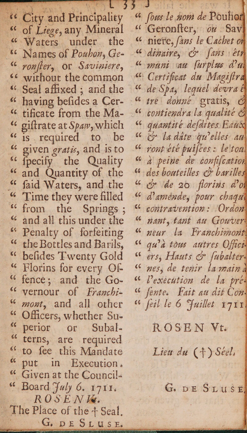 ity and Principality Liege, any Mineral 0g : the ronfler, or Sauiniere, tificate from the Ma- giftrate at Spaw, which is required to be given gratis, and 1s to fpecify the Quality and Quantity of the faid Waters, and the Time they were filled from the Springs ; and all this under the Penalty of forfeiting the Bottles and Barils, befides Twenty Gold Florins for every OF fence; and the Go- vernour of Franchi- mont, and all other Officers, whether Su- perior or Subal- terns, are required to fee this Mandate put in Execution. Board Faly 6. 1711. ROSE WN la. “Ie DE fous le nom de Pouhet | « Geronfter, ov Savi [414 66 niete, fans le Cachet on dinuive, cr fans: étn mani an furplus du : Certificat du Magifira de Spay lequel devra & tre donne gratis, € contiendra la qualité G quantité defdites Ex ty la date qu’elles. aa rout ete puifees : le'ton à peine de confif{catior des bouteilles € barille ‘de 20 florins d’o d'aménde; pour chaqu contravention: ‘Ordow nant, tant au Gouver neur la Franchimont qu’à tous autres Offici ers, Hauts & fubalters nes, de tenir la main Vexecution de la pre fentes Fait au dit Con feil le 6 Fuillet 1711 | ROSEN Vt. Lieu du (+) Seel, i