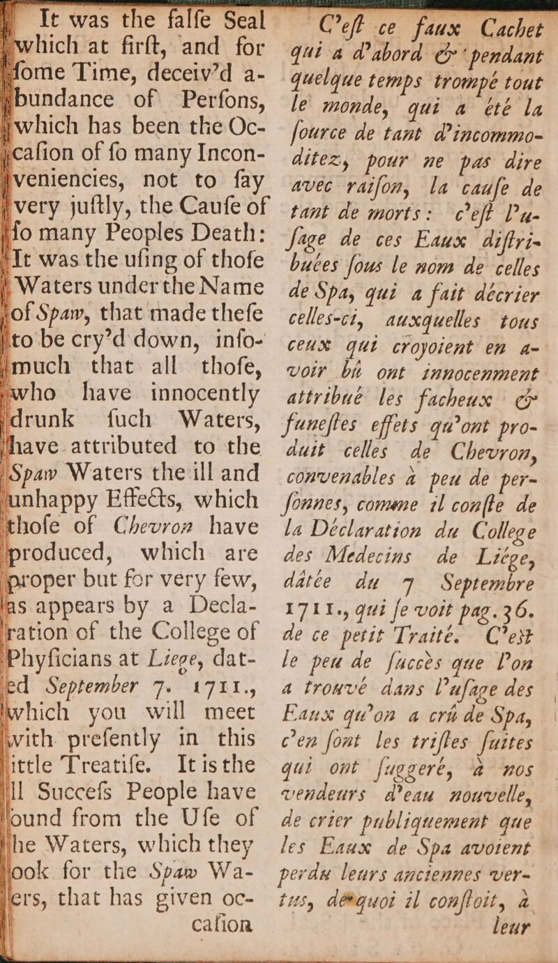 which at firft, and for tome Time, deceiv’d a- Hbundance of Perfons, which has been the Oc- icafion of fo many Incon- Iveniencies, not to fay No many Peoples Death: It was the ufing of thofe | Waters underthe Name lof Spaw, that made thefe |to be cry’d down, info- much that all thofe, ‘who have innocently id runk fuch Waters, have attributed to the ‘Spaw Waters the ill and junhappy Effects, which hole of Chevrorz have produced, which are À ‘proper but for very few, las appears by a Decla- ration of the College of Phyficians at Liege, dat- ed September 7. 1711, which you will meet with. prefently in this uttle Treatife. Itisthe A Cet ce faux Cachet qui a d'abord © ‘pendant le monde, qui a été la fource de tant d’incommo- ditez, pour ne pas dire avec raifon, la caufe de tant de morts: eft Pu- Jage de ces Eaux diftri- buces fous le nom de celles de Spa, qui a fait décrier celles-ci, auxquelles tous CEUX qui croyoient en 4- Voir bi ont innocenment attribué les facheux co} funeftes effets qu°ont pro- duit celles de Chevron, convenables a peu de per- fonnes, comme il conte de la Declaration du College des Medecins de Liége, datée du 7 Septembre 1711., gui fe voit pae.36. de ce petit Traité. C’est le peu de fucces que Pon a trouvé dans Vufage des Eaux qu'on a cri de Spa, c'en font les trifles fuites qui ont fuggeré, à nos vendeurs d’eau nouvelle, de crier publiquement que les Eaux de Spa avotent perdu leurs anciennes ver- tus, déquoi il confloit, à leur