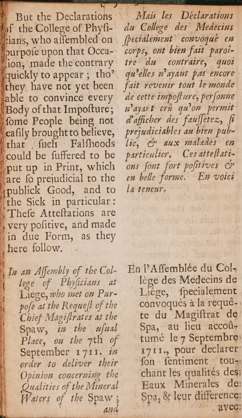 of the College of Phyfi- cians, who affembled on ‘lion, made the contrary Iiquickly to appear ; tho’ they have not yet been wable to convince every (Body of that Impofture; Home People being not Neafily brought to believe, {that -fach Falfhoods could be fuffered to be put up in Print, which ak fo prejudicial to the Hpublick Good, and to the Sick in particular: Thefe Atteftations are } very pofitive, and made lin due Form, as they here follow. i lege of Phyfictans at Liege, who met on Pur- | pofe at the Requeft of the | Chief Magiftrates at the \ pry | Ait Hi | a an Affembly of the Col- Spaw, 7 the ufual Place, où the 7th of September 1711. i order to deliver their Opinion concerning the Qualities of the Mineral Waters of the Spaw ; { à | | Mais les Déclarations du College des Medecins fpectalement convoqué en corps, ont bien fait paroi- tre’ du contraire, quot qu'elles n'ayant pas encore - fait revenir tout le monde de cette impofture, perfonne n'ayant cri qu'on permit d'afficher des fauffetez, fi prejudiciables au bien pub- lic, cr aux malades en particulier, Ces attellati- ons font fort pofitives © en belle forme. En voicé la teneur. En l’Affemblée du Col: lège des Medecins de _Liége, fpecialement convoqués à la requé- te du Magiftrat de Spa, au lieu accoly tumé le 7 Septembre: 1711, pour declarer: fon fentiment © tou: chant les qualites desi Eaux Minerales de: Spa, & leur difference: ve: Me “AVC: