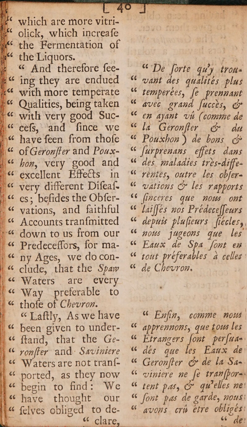 which are more vitri- olick, which increafe the Fermentation of the Liquors. | “ And therefore fee- ing they are endued with more temperate Qualities, being taken cefs, and fince we have feen from thofe of Geronfter and Poux- hon, very good and very different Difeaf. es; befides the Obfer- vations, and faithful Accounts tranfmitted down to us from our Predeceffors, for ma- ny Ages, we do con- clude, that the Spaw Waters . are every Way preferable to thofe of Chevron. “Laftly, As we have been given to under- ftand, that the Ge- ronfter and: Saviniere ported, as they now begin to find: We have thought our [44 (14 ce [44 <4 [44 (44 66 vant des qualites plus temperees, fe prennant avec grand fucces, & en ayant vi (comme de Pouxhon ) de bons G: des. maladies très-diffe- rentes, outre les obfers vations © les rapports lailfes nos Prédeceffeurs depuis plufieurs fiecles, nous jugeons que les Eaux de Spa font en tout préferables a celles de Chevron. “ Enfin, comme nous apprennons, que tous les Etrangers font perfua dés que les Eaux de: Geronfter @ de la Sas viniere ne fe tranfhora tent pas, Oo qu’elles ne’ A A , PAL avons cr etre obligés: <6” 1e