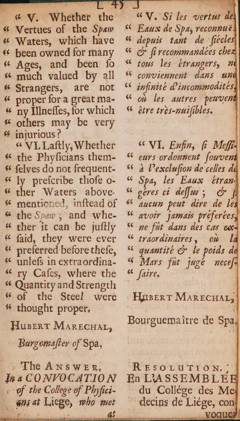 &amp; Vertues of the Spaw &amp; Waters, which have ‘ been owned for many 6 Ages, and been fo s much valued by all # Strangers, are not &amp; proper fora great ma- “ ny Illneffles, for which others may be very 4 injurious? VI Laftly, Whether # the Phyficians them- &amp; felves do not frequent- “ly preicribe thofe o- « ther Waters above- “ mentioned, inftead of &amp; the Seaw ; and whe- “ ther it can be juftly © faid, they were ever # preferred before thefe, © unlefs in extraordina- 4 ry Cafes, where the Quantity and Strength “ of the Steel were thought proper, ex a Husert Marecuat, - Bargomafter of Spa, , The ANswer, Ina CONVOCATION : of the College of Phyfici- _ agai Liege, who met CV, Si les vertus del 66 Eaux de Spa, reconnuées “ depuis tant de ‘fiecles, GG firecommandees chee “ tous les étrangers, 16 € conviennent dans ung (6 infinite d'incommoditésd “ on les autres peuvent “ etre très-nuifibles, J ‘VI, Exfin, fi Meffis “ eurs ordonnent fouvent “6 2 Vexclufion de celles dé (€ Spa, les Eaux étrani “ geres ci deffus ; € fh *¢ aucun peut dire de les “6 ne fut dans des cas ex € jyaordinaires, ow Ia © quantité &amp; le poids dé § Mars fut jugé necef= mn wa Aypsert MarEcHAL, Bourguemaitre de Spa, RESOLUTION. ?> | En LASSEMBLEE du Collége des Me ~ decins de Liège, con OCLIC ? EER of PA YUU Ue oe LÉ | ne je oe BS