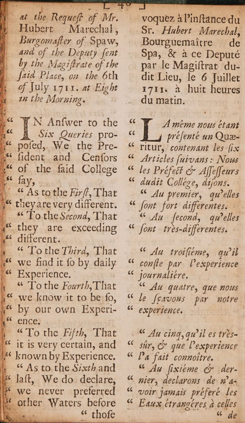 ) Hubert Marechal, | and of the Deputy feat i by the Magzftrate of the fait Place, on the 6th &amp; of July 1711. at Eight a 27 the Morning. i WN Anfwer to the a Six Queries pro- “ pofed,. We the Pre- i fident and Cenfors in“ of the faid College i fay, . | “As tothe Frf, That Fi they are very different. | “ TotheSecord, That a“. they are exceeding yf different. | k “ Tothe Third, That i we find it fo by daily .“ Experience. | f “ Tothe Fourth, That i“. we know it to be fo, i“ by our own Experi- | Er ENCES | “Tothe Ffrh, That | * it is very certain, and # known by Experience. “As to the Sixth and (2 lait, We do declare, # we never preferred other Waters before D “ thofe DAT: Î \ j 1 . { €, à ie ‘e.. Ms voquez à l’inftance du Sr. Hubert Marechal, _Bourguemaitre de _ Spa, &amp; ace Deputé par le Magiftrat du- dit Lieu, le 6 Juillet 1711 à huit heures du matin. «e A meme nous Étant SE prefenté un Quæ- [44 ritur, contenant les (ix Articles fuivans : Nous les Préfet &amp; Affeffeurs dudit Collège, dijons. ‘€ Au premier, qu’elles “ font fort differentes. “Au fecond, qu’elles “ font tres-differentes. - (4 [44 (44 Au troilieme, qu’il confie par l'experience journalière. ‘© Au quatre, que nous le fsavons par notre. experience. [4 4 [44 [44 € Au cing, qu’il es très- Sir, © que l'experience Pa fait connoitre. Au fixiéme cr der- nier, declarons de n a- “ voir jamais prefere Les € Eaux etrangcres à celles Hai [44 [44 [44 :