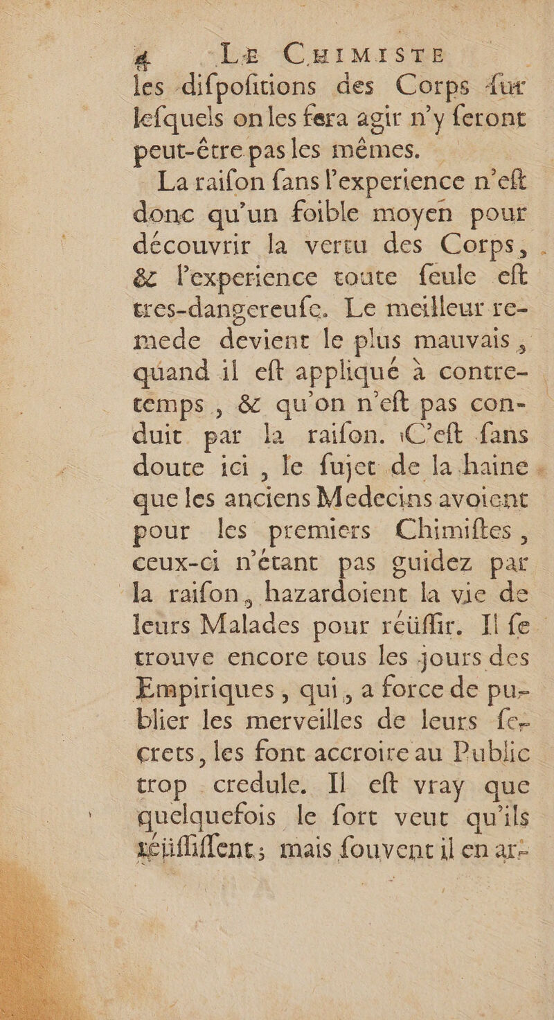 lfquels onles fera agir n’y feront peut-être pas les mêmes. La raifon fans l'experience n’eft donc qu’un foible moyen pour découvrir la vertu des Corps, &amp;z l’experience toute feule eft tres-dangereufe. Le meilleur re- # temps, &amp; quon neft pas con- duit par la raifon. C’eift fans doute ici , le fujet de la haine que les anciens Medecins avoient pour les premiers Chimiftes, Ja raifon, hazardoient la vie de #f trouve encore tous les jours des Empiriques , qui, a force de pu- blier les merveilles de leurs fc crets, les font accroire au Public trop credule. Il eft vray que quelquefois le fort veut qu'ils scüifliffent; mais fouvent il en ar