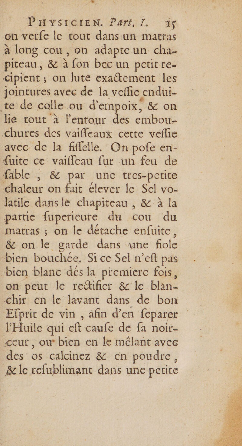 =, PHYSCOLEN Par,L à; on verfe le tout dans:un matras à long cou , on adapteun cha- piteau, &amp; à fon bec un petit re- cipient ; on lute exactement les Jointures avec de la veflie endui- te de colle ou d'empoix, &amp; on lie tout à l’entour des embou- Chures des vaifleaux cette veflie avec de la fiffelle. On pofe en- fuite ce vaifleau fur un feu de fable , &amp; par une tres-petite Chaleur on fait élever le Sel vo- latile dansle chapiteau , &amp; à la partie fuperieure du cou du matras ; on le détache enfuite, &amp; on le garde dans une fole bien bouchce. Si ce Sel n’eft pas “bien blanc dés la premiere fois, on peut le rectifier &amp; le blan- chir en le lavant dans de bon Efprit de vin , afin d’en feparer l’'Huile qui eft caufe de fa noir- &lt;eur , ou bien en le mêlant avec des os calcinez &amp; en poudre, &amp; le refublimant dans une petite