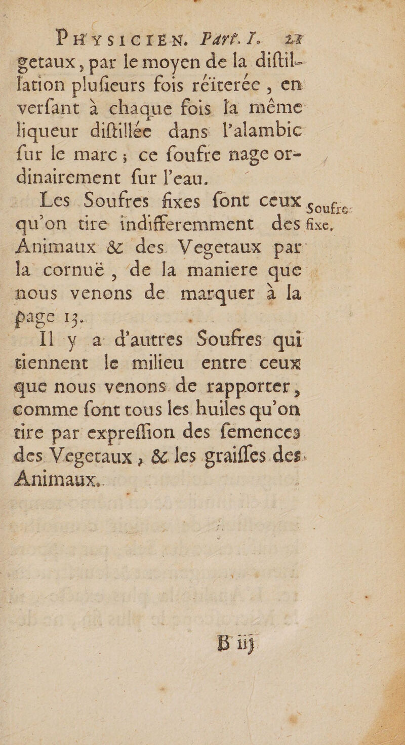 TS PHYSICIEN. Parf.I. 213 getaux , par le moyen de la diftil- lation plufieurs fois réiterée , en verfant à chaque fois Ja même liqueur diftillée dans l’alambic fur le marc; ce foufre nage or- dinairement fur l’eau. Les Soufres fixes font ceux 5. qu'on tire indifferemment des fixe, Animaux &amp; des Vegetaux par la cornué , de la maniere que nous venons de marquer à la Page 13. . Il y à d'autres Soufres qui tiennent le milieu entre ceux que nous venons de rapporter, comme font tous les huiles qu’on tire par expreflion des femences des Vegcraux , &amp; les graifles des. Animaux,