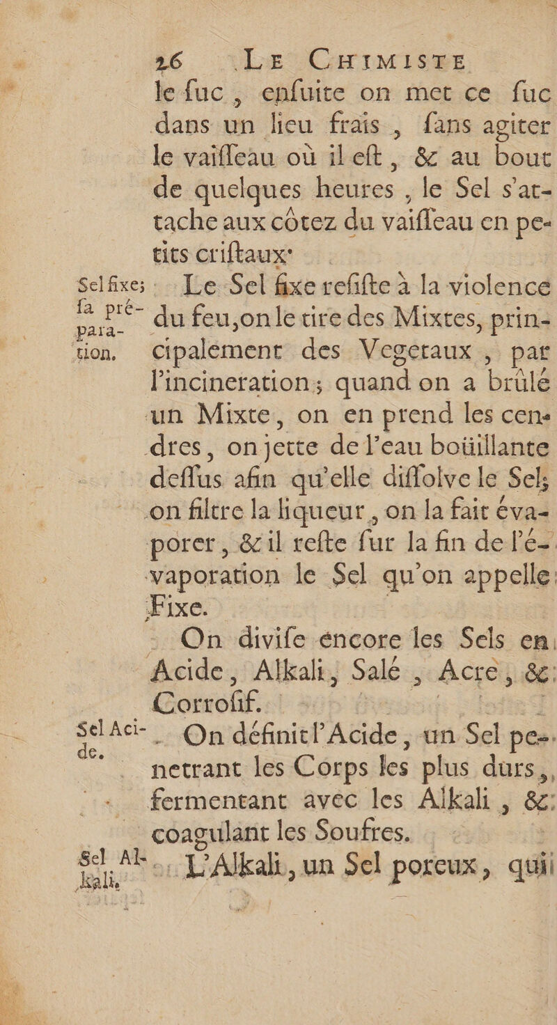 » le fuc , enfuite on met ce fuc dans un lieu frais , fans agiter le vaifleau où ileft, &amp; au bout de quelques ne. le Sel s’at- tache aux côtez du vaifleau en pe- tits criftaux’ Selfixe; : Le Sel fixe refifte à la violence Die. du feu,onle tire des Mixtes, prin- tion, cipalement des Vegeraux , par lincineration; quand on a brûlé ‘un Mixte, on en prend les cens dres, on jette de l’eau boüillante deflus afin qu'elle diflolve le Sel; on filtre la liqueur, on la fait éva- porer, &amp;1l refte fur la fin de le- vaporation le Sel qu'on appelle. Fixe. . On divife encore les Sels en: Acide, Alkali, Salé : Acre &gt; &amp;£. Se | sane … On définit Acide, un Sel pe. . netrant les Corps les plus durs, fermentant avec les Aïkali éc: coagulant les Soufres. Sel An, ES fra, un Sel poreux, qui