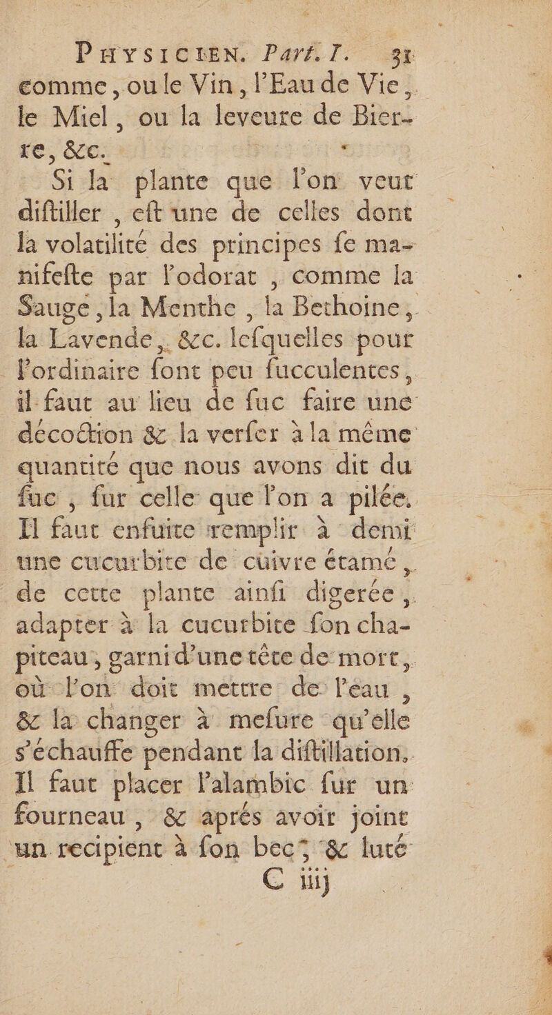 PHysICLEN. Parfl. 37 le Miel, ou la leveure de Bier- re, ce: | e. diftiller , eft'une de celles dont la Lavende,. &amp;c. lefquelles pour Pordinaire font peu fucculentes, fuc , fur celle que lon a pilée, adapter à la cucurbite fon cha- où lon doit mettre de l’éau , &amp; la changer à mefure qu’elle fourneau | &amp; aprés avoir joint C ii SENTE