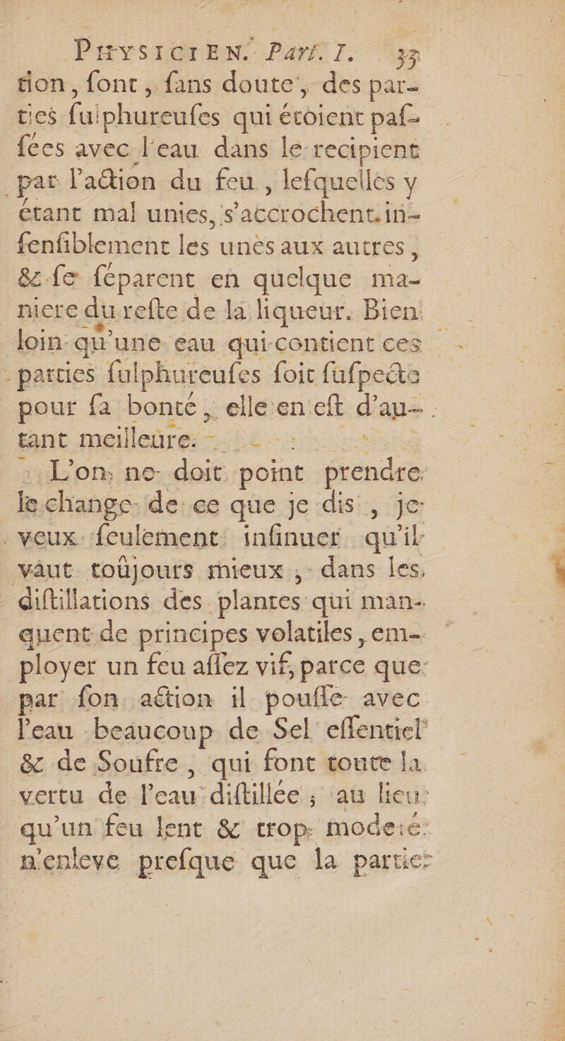 tion, fonc, fans doute, dés par- Be fu iphureufes qui Écbiegt paf- {ces avec l’eau dans le-recipient par l'action du feu , lefquelles y étant mal unies, s PER ENTA fenfiblement lé unis dus autres, &amp;z.feæ féparent en quelque mas niere du refte de la liqueur. Bien “loin: qu une. éau qui-contient ces - parties ful iphureufes foit fufpecte pour fa bonte, elle en eft d'au. tant meilleure: -: : . L'on, no- doit point denis je change de ce que je dis, je . veux {culement. infinuer qu ik vâut toüjours mieux, dans les, diftillations des plantes qui man- quent de principes volatiles, em- _ployer un feu aflez vif, parce que: par fon aétion il poufle avec l'eau beaucoup de Sel effenticl &amp; de Soufre, qui font toute la vertu de l’eau diftillée ; ; aû lieu: qu'un feu lent &amp; trop. mode: nenleve prefque que la partier