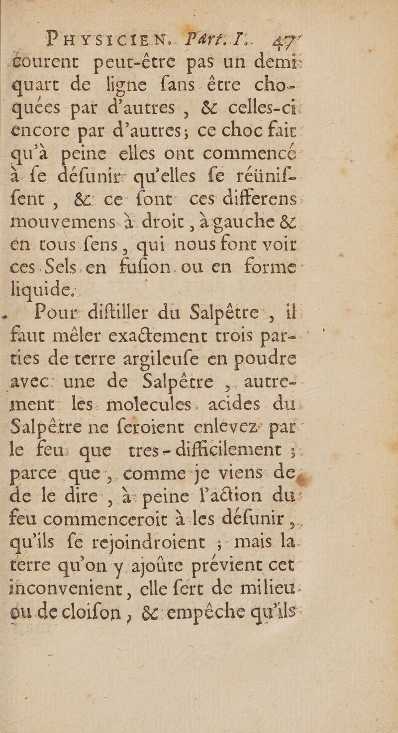 Gourent peut-être pas un demi: quart de ligne fans être cho- ‘quées par d’autres , &amp; celles-ci. encore par d’autres; ce choc fait. qu'à peine elles ont commencé à {e défunir: qu'elles fe réünif- fent , &amp;: ce font ces differens. mouvemens. À droit , àgauche &amp; én tous fens, qui nous font voir ces Sels.en fufion.ou en forme: liquide. | - Pour diftiller du Salpêtre:, ik faut mêler exaétement trois par- ties de terre argileufe en poudre avec: une de Salpêtre ,. autre-. ment lés molecules. acides du: Salpêtre ne feroient enlévez: par le feu: que tres- difficilement ;. parce que, comme:je viens deg de le dire , à: peine laétion du: feu commenceroit à les défunir,. qu'ils fe rejoindroient ; mais la. terre qu'on y ajoûte prévient cet inconvenient, elle fert de milieu: gu de cloifon, &amp; empêche qu'ils