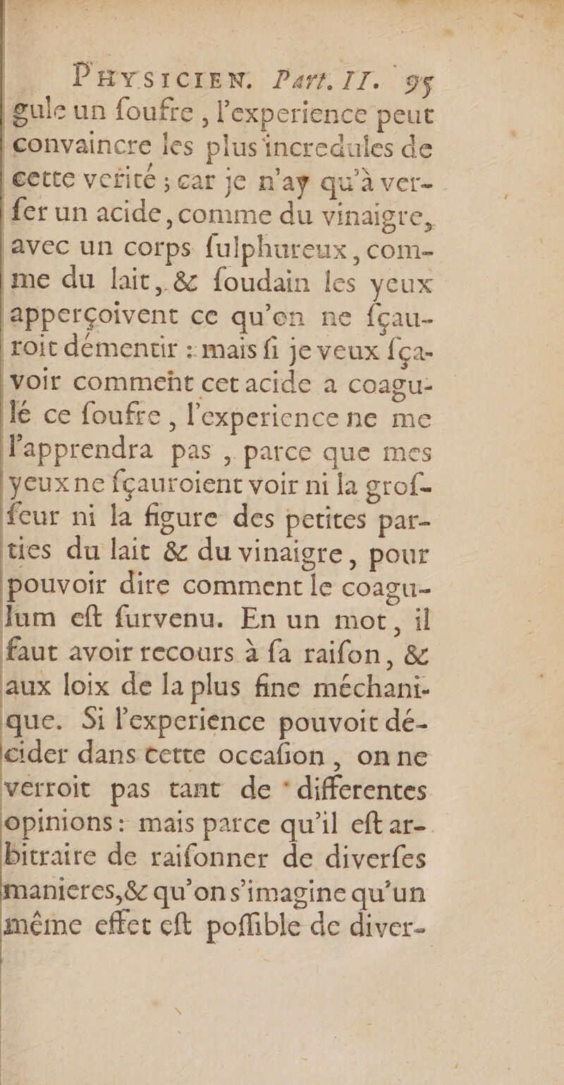 gule un foufre , l'experience peut convaincre les plus 'incredules de lectte vorité ; car je n'aÿ qu'à ver fer un acide, comme du vinaigre, avec un corps fulphureux, com- me du lait, &amp; foudain les yeux lapperÇoivent ce qu’en ne fçau- roit demencir : mais fi je veux f. ça ‘voir commeht cet acide à coagu- J ce foufre, l'experience ne me Fapprendra pas, parce que mes Deux ne fçauroient voir ni la grof- fcur ni la figure des petites par- tes du lait &amp; du vinaigre, pour pouvoir dire comment le coagu- Jum eft furvenu. En un mot, il faut avoir recours à fa raifon, &amp; aux loix de la plus fine méchani- que. Si l'experience pouvoit dé- cider dans cette occafon, onne verroit pas tant de ‘differentes opinions: mais parce qu’il eftar- bitraire de raifonner de diverfes manicres,&amp; qu’on s’imagine qu’un même effet cft poffible de diver- | | | | N |