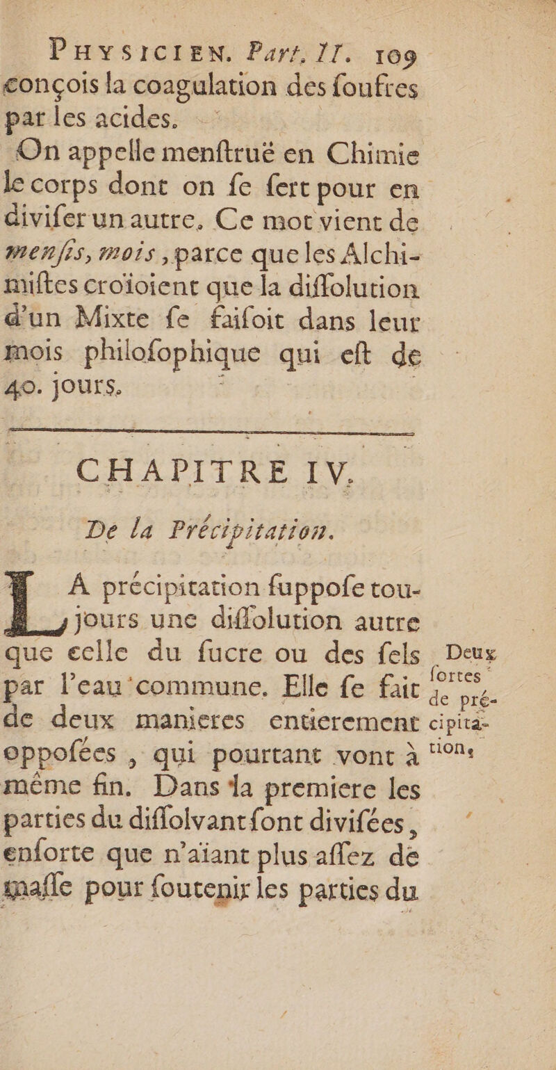 conçois la coagulation des foufres par les acides. | On appelle menftrué en Chimie le corps dont on fe {ert pour en diviferunautre, Ce mor vient de menfis, mois parce que les Alchi- nuftes croïoient que la diffolution d'un Mixte fe fafoit dans leur mois philofophique qui eft de 40. JOUTS, CHAPITRE IV, De la Précipitation. # À précipitation fuppofe tou- jours une diflolution autre que eclle du fucre ou des fels ; Deux par l’eau commune. Elle fe fac de Lt de deux manieres entierement cipita- oppofées , qui pourtant vonc à ‘°: même fin. Dans la premiere les parties du diflolvantfont divifées, enforte que n’aiant plus affez dé mafle pour foutenir les parties du