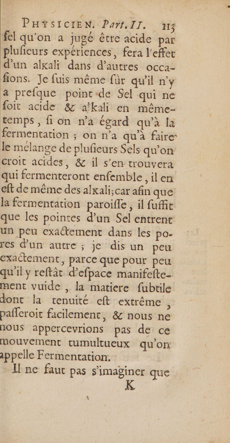 PHYSICIEN: Pars. II. rs fel qu'on à jugé être acide par plufieurs expériences, fera l'effet d’un alxali dans d’autres occa- fions. Je fuis même für qu'il ny a prefque point-de Sel qui ne foit acide &amp; afkali en même temps, fi on na égard qu’à la fermentation ; on n'a qu à faire le melange de plufeurs Sels qu'on croit acides, &amp; il s’en trouvera qui fermenteront enfemble , il en Gft de même des alxali;car afin que la fermentation paroifle , il fufie que les pointes d’un Sel entrent un peu exactement dans les po. res d'un autre ; je dis un peu exactement, parce que pour peu qu'il y reftât d’efpace manifelte_ ment vuide , la matiere fubtile dont la tenuité eft extrême ” pafferoit facilement, &amp; nous ne nous appercevrions pas de ce mouvement cumultueux qu’on: appelle Fermentationr. | Ilne faut pas s'imaginer que ! | *