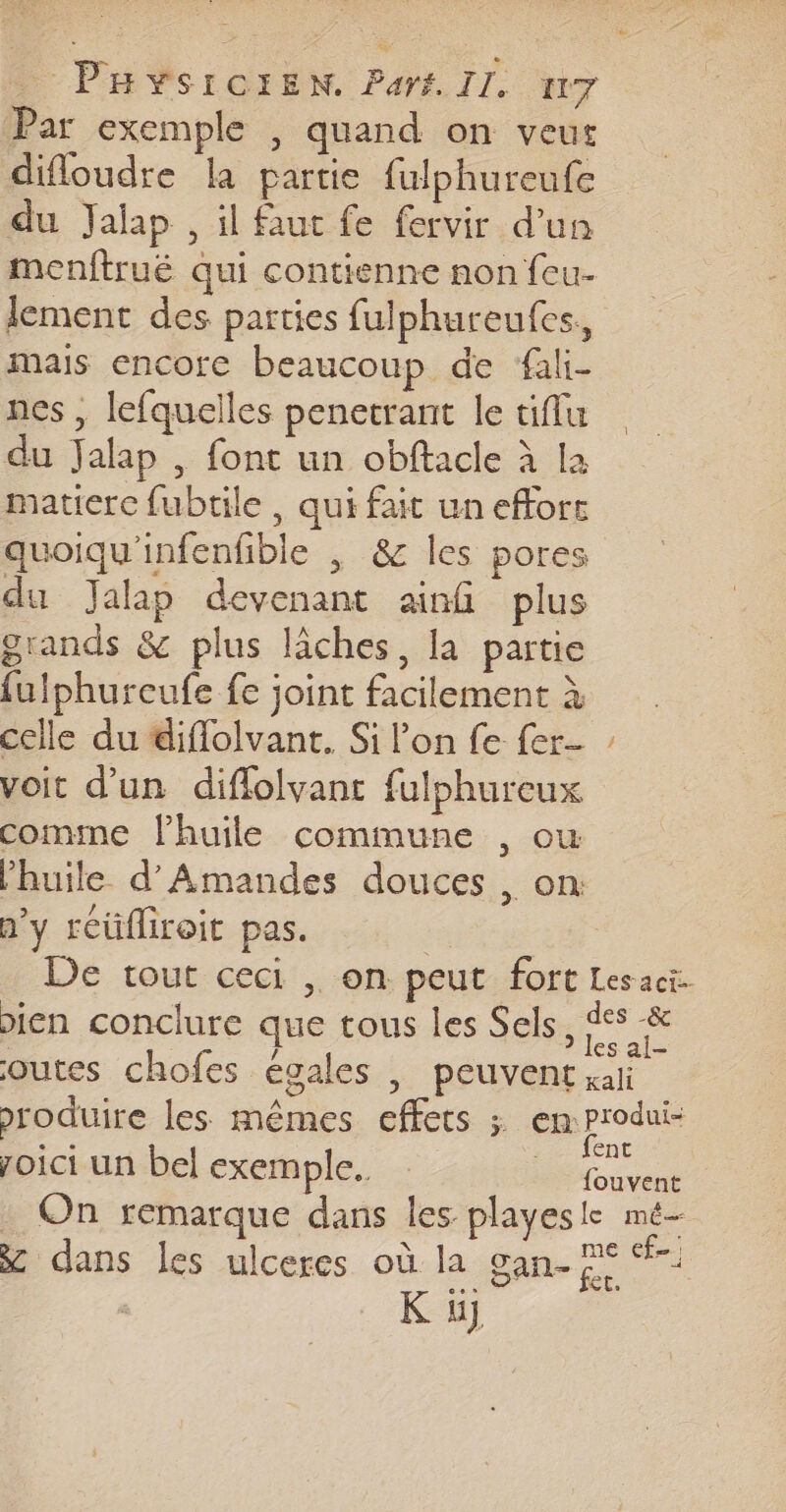 Par exemple , quand on veus difloudre la partie {ulphureufe du Jaïlap , il faut fe fervir d’un menftrué qui contienne non feu- lement des parties fulphureufes, mais encore beaucoup de fali- nes , lefquelles penetrant le tiffu du Jalap , font un obftacle à la matierc fubtile , qui fait un effort quoiqu'infenfible | &amp; les pores du Jalap devenant ainf plus grands &amp; plus lâches, la partie fulphureufe fe joint facilement à celle du diflolvant. Si lon fe fer- voit d’un diflolvant fulphureux comme lhuile commune , ou n’y reüfliroit pas. £ LS roici un bel exemple. on On remarque dans les playes le mé me cf. K ü}