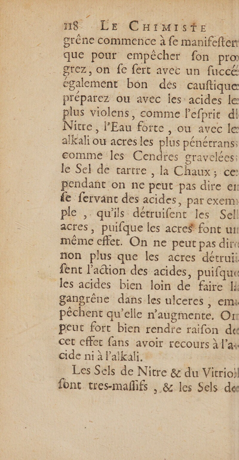 grêne commence à fe manifefter que pour empêcher fon pro _grez, on fe fert avec un fucc&amp; également bon dés cauftiquer préparez ou avec Îles: acides le plus violens, comme lefprit di Nitre , l'Eau forte , ou avec le alkali ou acresles plus pénétrans: comme les Cendres gravelées: le Sel de tartre , la Chaux, ce: _ pendañt on ne peut pas dire er: de fervant des acides, par exem ple , qu'ils détruifent les Sell acres, puifque les acre$ font un méme cffet. On ne peut pas diri non plus que les acres détruii fent l'action des acides, puifque des acides bien loin de faire I gangrêne dans les ulceres ; emu pêchent qu’elle n’augmente. On peut fort bien rendre raifon de cet cffet fans avoir recours à l’a cide ni à l’alkali. eo Les Sels de Nitre &amp; du Vitriohl font tres-maflifs , &amp; les Sels des