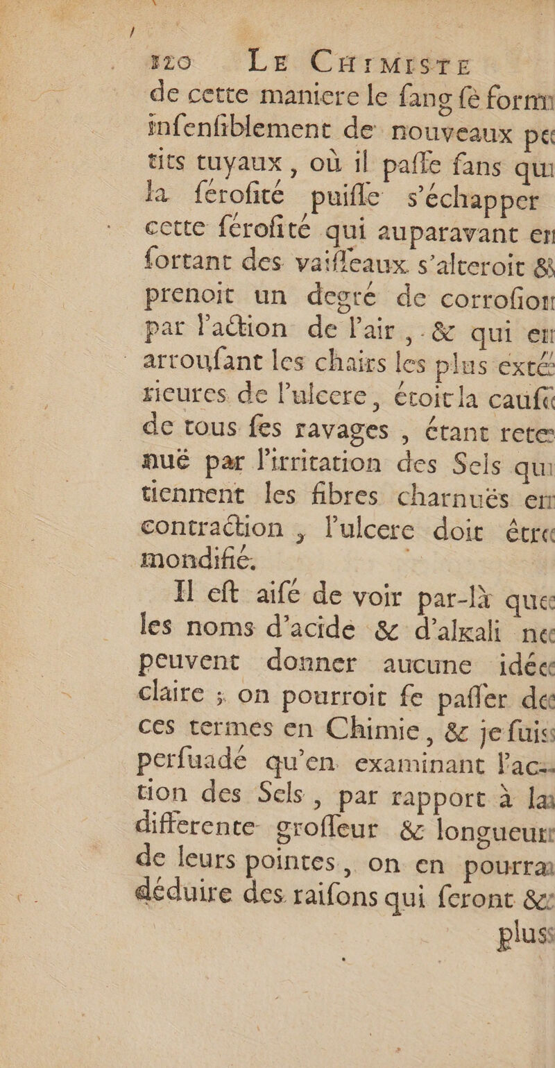 226 LE CHrMrsre de cette maniere le fan {e form infenfiblement de nouveaux pt tits tuyaux , où il pafle fans qui là ferofité puifle s'échapper cctte fcrofité qui auparavant en fortant des vaifleaux s’alteroit &amp; prenoit un degré de corrofon par lation de Pair, .&amp; qui en - artoufant les chairs les plus exté ricures de l’ulcere, étoitla cauf« de tous fes ravages , étant rete: qué par l'irritation des Sels qui tiennent les fibres charnuëés en contraction , lulcere doit étre mondific. Æ I cft aifc de voir par-là que les noms d’acide &amp; d’alxali nec peuvent donner aucune idées claire ; on pourroit fe pañler de ces termes en Chimie, &amp; je fuiss perfuadé qu’en examinant Pac: tion des Sels, par rapport à la différente grofleur &amp; longueur: de leurs pointes, on en pourrai déduire des raifons qui feront &amp;: pluss