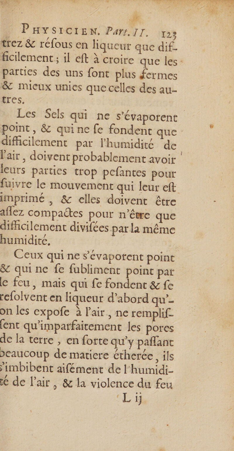 trez &amp; réfous en liqueur que dif- parties des uns font plus fermes &amp; mieux unies que celles des au tres, leurs parties trop pefantes pour imprimé , &amp; celles doivent être aflez compactes pour n'être que difficilement divifes par la même humidité, &amp; qui ne fe fubliment point par e feu, mais qui fe fondent &amp; fe rcfolvent en liqueur d’abord qu’- on les expofe à l’air., ne remplif [ent qu'imparfaitement les pores de la terre , en forte qu’y paffant Deaucoup de matiere étherée, ils ’imbibent aifément de l'humidi- 6 de l'air, &amp; la violence du feu Li