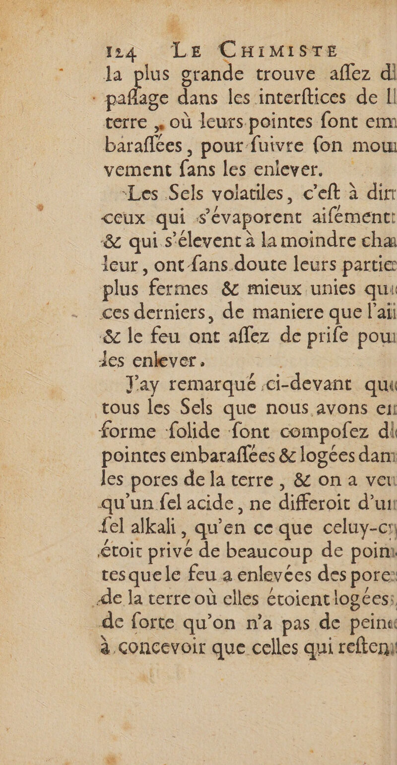 2 124 LE CHIMistTe la plus grande trouve aflez di me dans les interftices de Il terre » où leurs pointes font enm barafces , pour fuivre {on mom vement fans les enlever. Les Sels volatiles, c’eft à dir ceux qui -s’évaporent aifémentt &amp; qui s’élevent à la moindre cha leur, ont fans doute leurs partie plus ‘fermes &amp; mieux unies qui ces derniers, de maniere que l'ai &amp; le feu ont affez de prife pou les enlever, Jay remarqué :ci- -devant quil tous les Sels que nous avons en forme folide font compofez di pointes embaraflées &amp; logées dam les pores de la terre , &amp; on a veu qu'un fel acide, ne differoit d'u {el alkali, qu en ce que celuy-cr toit privé de beaucoup de point res que le feu ô enlevées des porc: Ale la terre où elles étoientlogées: de forte qu'on n'a pas de peina à concevoir que celles qui refteni 4