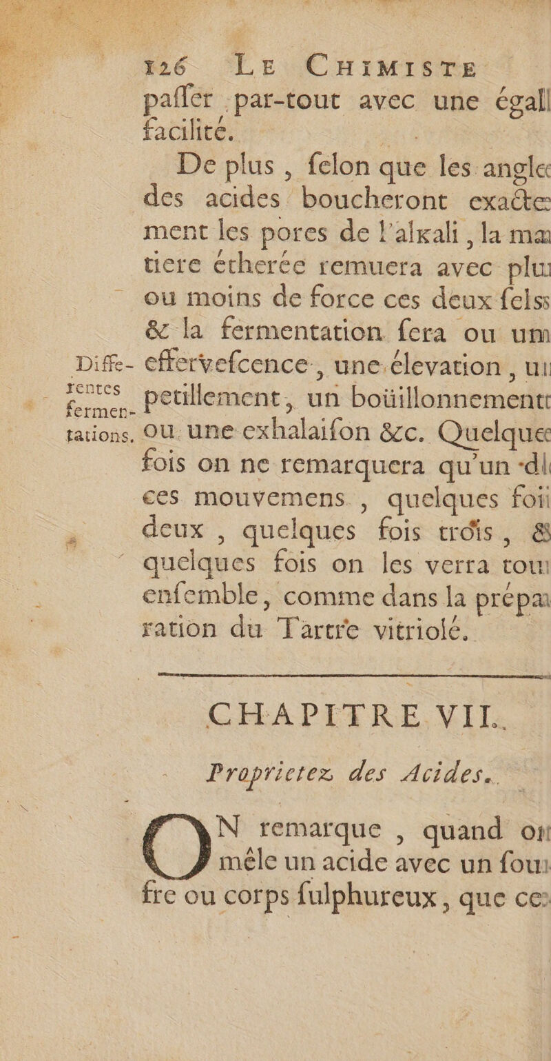 RE LL daiuRs 26. LE CHiMisre: pañler par-tout avec une égall facilite. “0 # De plus , felon que les angle des acides boucheront exacte ment les pores de l'afxali, la ma tiere Ctherée remuera avec plu ou moins de force ces deux felss &amp; la fermentation fera ou um Dif- cffervefcence, une.élevation , ui fermer. Petilement, un boüillonnement taions, OU une cxhalaifon &amp;c. Quelque fois on ne remarquera qu'un “dl ces mouvemens , quelques foii deux , quelques fois trois, &amp; ‘ quelques fois on les verra to enfemble, comme dans la prépa ration du Tartre vitriole. GIFAPITIRE. VII: Proprictez des Acides.. N remarque , quand on mêle un acide avec un fou: fre ou corps fulphureux, que ce: