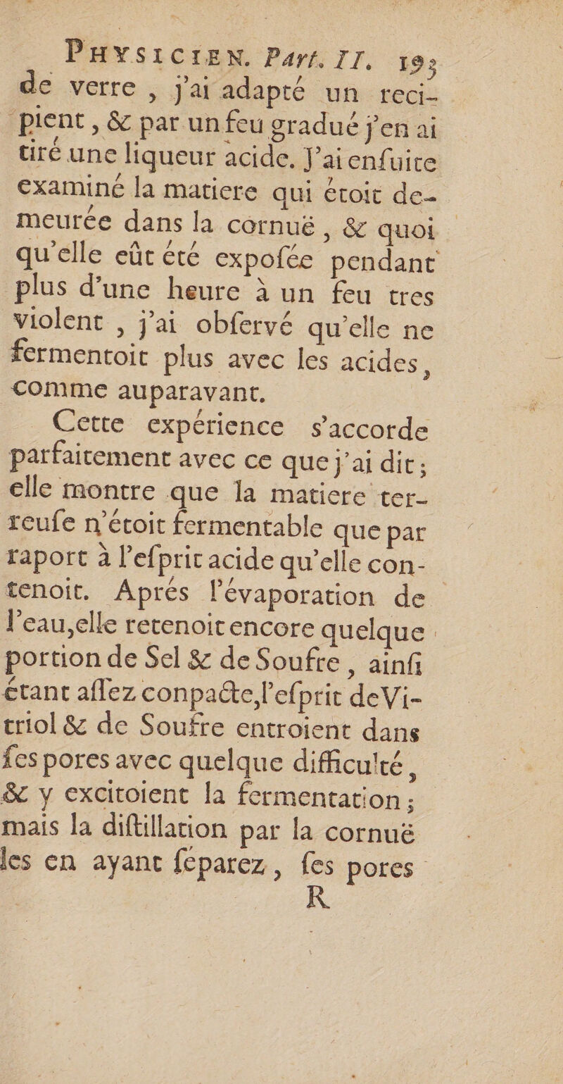 de verre , j'ai adapté un reci- pient, &amp; par un feu gradué j'en ai tiré une liqueur acide. J’aienfuire €xaminé la maticre qui étoit de- meurce dans la cornuëé, &amp; quoi qu’elle eût été expofée pendant plus d’une heure à un feu tres violent , j'ai obfervé qu’elle ne fermentoit plus avec les acides, comme auparavant. _ Cette expérience s'accorde parfaitement avec ce que j'ai dit: elle montre que Ia matiere ter- reufe n’étoit fermentable que par faport à l’efprit acide qu’elle con- tenoit. Aprés lévaporation de l'eau,elle retenoitencore quelque portion de Sel &amp; de Soufre, ainf étant aflez conpacte l’efprit deVi- triol &amp; de Soufre entroient dans fes pores avec quelque difficulté, &amp; y excitoient la fermentation ; mais la diftillation par la cornuë les en ayant feparez, F pores