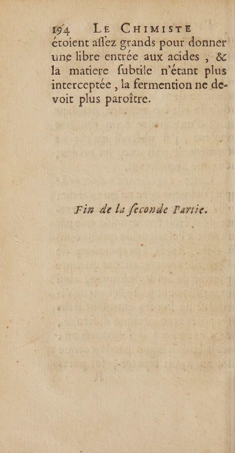 394 LE CHIMISTE croient aflez grands pour donner une libre entrée aux acides |, &amp; la maticre fubtile n'étant plus interceptée , la fermention ne de- voit plus paroïtre. Fin de la feconde Pariie.