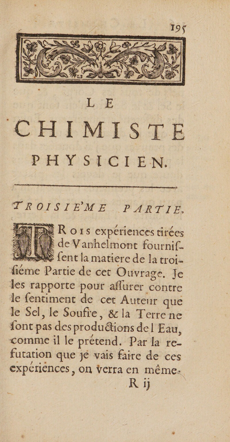 CHIMISTE PHYSICIEN. TROISIEME PARTIE. BEEN R o rs expériences tirées A1 À H À de Vanhelmont fournif- PSS ent la matiere de la troi- fiéme Partie de cet Ouvrage, Je les rapporte pouf aflurer contre le fentiment de cet Auteur que le Sel, le Soufre, &amp;la Terrene font pas des produétions del Eau, comme il le prétend. Par la re- futation que jé vais faire de ces expériences, on ÿcrra en même. R ij Le