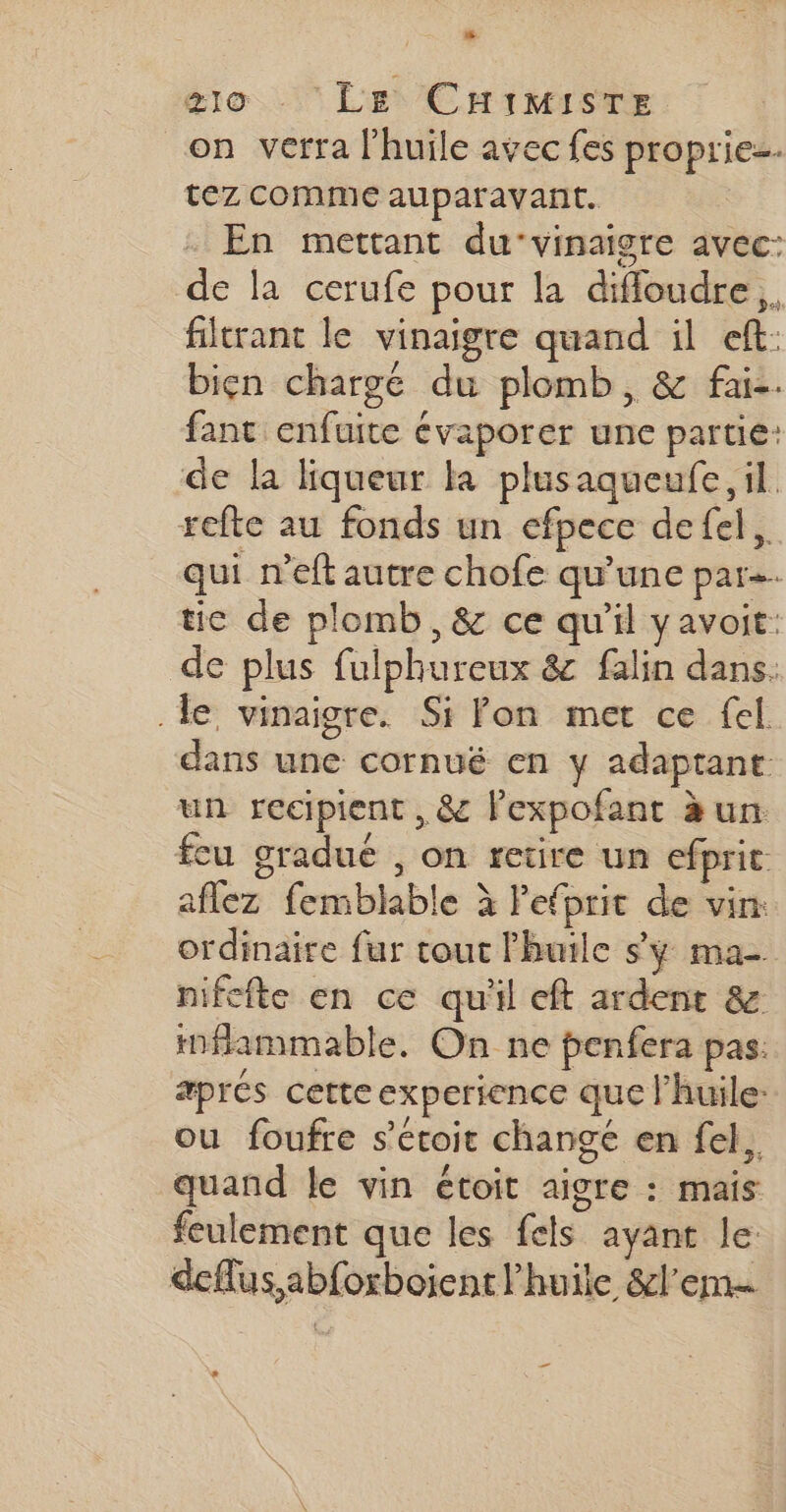 g1o ‘Le CHiMisTE on verra l'huile avec fes propriez. tez comme auparavant. En mettant du-vinaigre avec: de la cerufe pour la difloudre.. itrant le vinaigre quand il eft: bien charge du plomb, &amp; fai-. fant enfuite évaporer une partie: de la liqueur Ka plusaqueufe, il refte au fonds un efpece defel. qui n'eft autre chofe qu’une par. tie de plomb, &amp; ce qu'il yavoit: de plus fulphureux &amp; falin dans. le vinaigre. Si fon met ce fel. dans une cornué en y adaptant: un recipient , &amp; lexpofant à un feu gradué , on retire un efprit aflez femblable à Pefprit de vin: ordinaire fur tout l'huile s'y ma- nifefte en ce quil eft ardent &amp; inflammable. On ne penfera pas: aprés cette experience que l'huile: ou foufre s’etoit changé en fel.. quand le vin étoit aigre : mais feulement que les fels ayant le: deflus,abforboient l'huile &amp;l’em… _