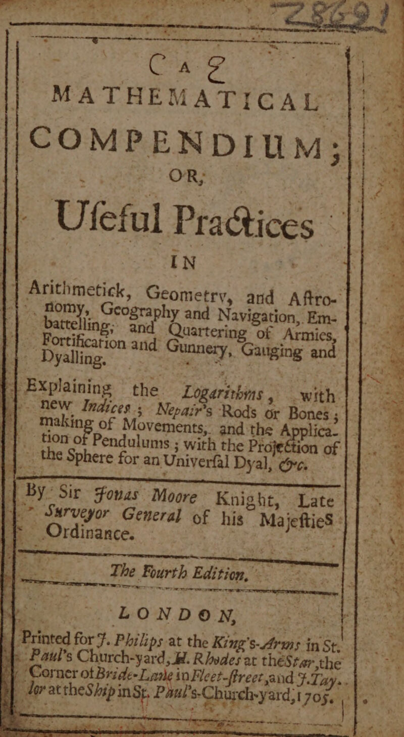 ean MATHEMATICAL OR; », Bomy, Geography and Navi ation, Em- salir te inttering oe Armie: |. Bortification and ging Mo Dyslligg aie? 4 Gauging an EP Rew Indices; Nepair’s Rods or Bones ; | tiono Pendulums ; with the Proje : _. the Sphere for an Univerfal Dyal, ee. || By: Sir sfonas Moore Knight, Late _* Surveyor General of his MajeftieS ° if Ordinance. Ae, fen Fees es The Fourth Edition, TOS ee rer LONDON, Paul's Church-yard;_W. Rhodes at thes ter,the der actheShip inst, Paut’s-Chirch-yard, 17056 ‘Sy ra : Z + &gt;&lt; , » aS we. ee ss . 5 ey eer eae a &gt; J . a OY, | = * = = 4 Y iy eae at «5 a” At * ae o ‘i ~ ae le ~~ ~ o5&gt;. de Per ee © ae ae TF. EAE eae ; ig hes “ hae tle es clk DON aia —~, Se Fs &lt; i Au sth