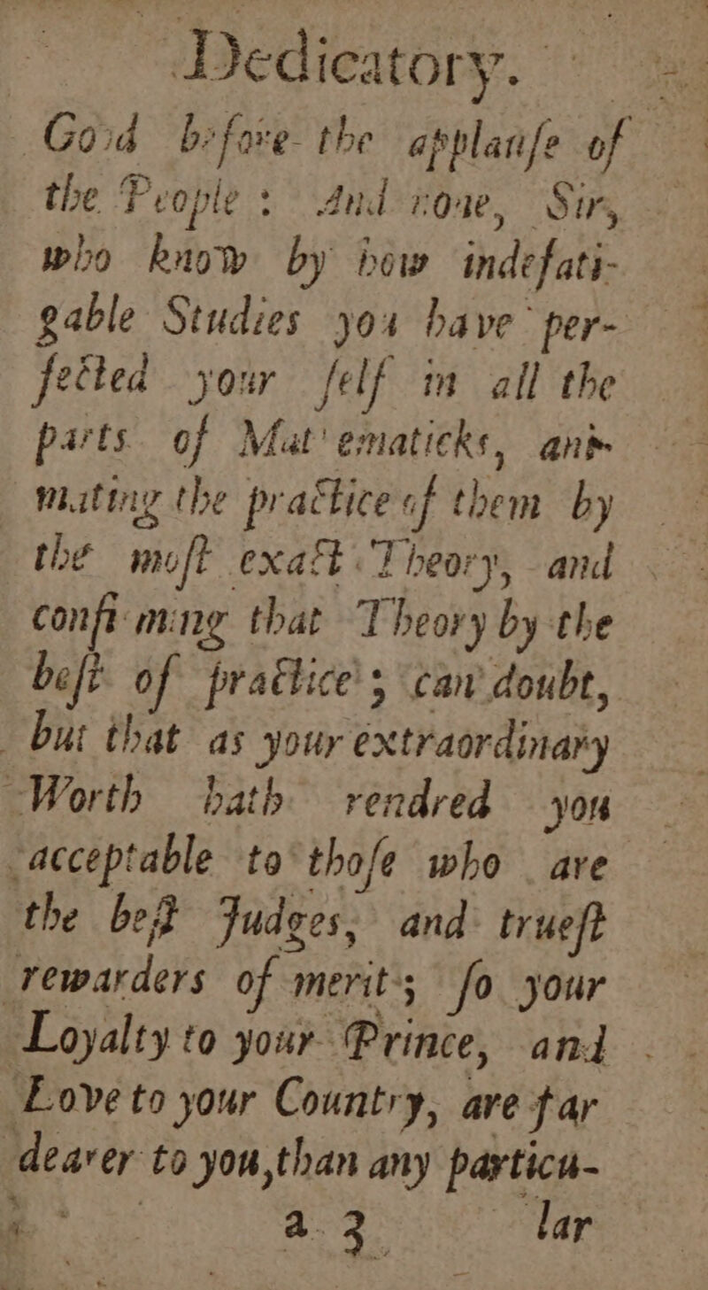 Z Dedicatory. fer the People: And rose, Sir, wiso know by iow indefati- gable Studies you have per- fected your felf in all the parts. of Mat’ ematicks, ani mating the practice «of them by the moft exaf Theory, and confi ming that Theory by the befi of praétice' can doubt, but that as your extraordinary “Worth bath rendred yon acceptable ta thofe who _ ave the be Judges, and trueft rewarders of merit; fo your Love to your Country, ave far dearer to you,than any particu- Be: a2 lar