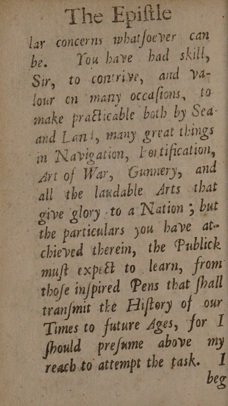 lar concerns whatfoever can be. Tou have. had skill, Sir, to comriye, aud ya- lour en “many occaftons, 1 and Lani, many great thimgs in Navigation, Fertification, the particulars you bave at- chieved therein, the Publick thofe infpired Pens that fhall tranfmit the Hiftery of our Times to future Ages, for I fhould —prefume above my reach to attempt the task. I beg