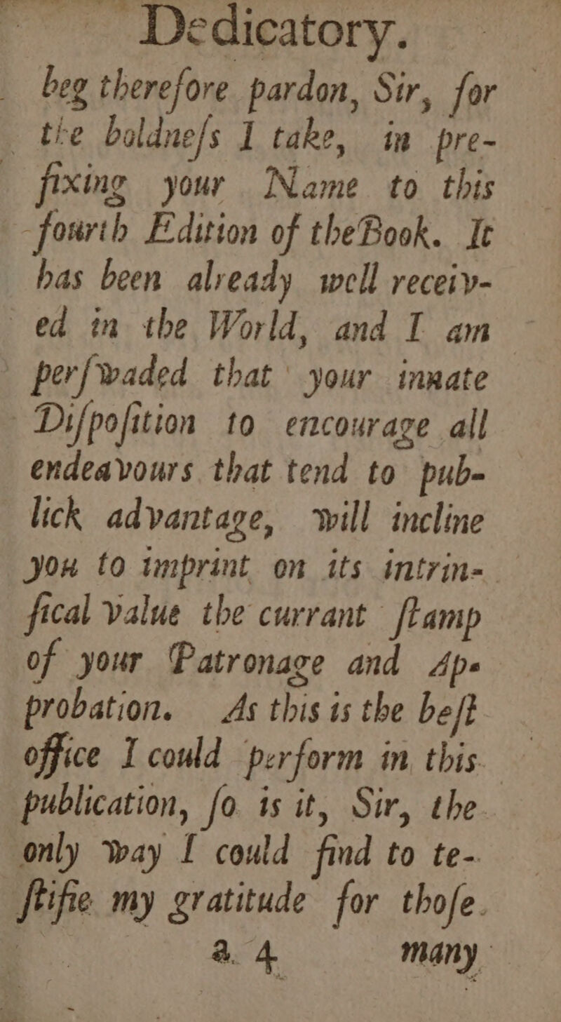 ~~ Dedieatory. beg therefore pardon, Sir, for the baldne/s I take, in pre- fixing your Name to this fourth Edition of theBook. I has been already well receiy- ed in the World, and I am | perfwaded that’ your innate Difpofition to encourage all endeavours that tend to pub- lick advantage, ‘will incline you to tmprint on its intrin- fical value the currant ftamp of your Patronage and Ape probation. As this is the beft office I could perform in this publication, fo is it, Sir, the only way I could find to te- ftifie my gratitude for thofe. oe a4 many