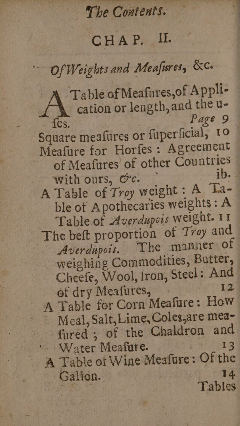 a ee nee, ee ee ee? a ‘The Contents. CHAP. I. Of Weights and Meafures, &amp;Ce ® Table of Meafures,of Appli- | cation or length, and the u- Paes) | Page 9 Square meafures or fuperficial, 10 © Meafure for Horfes: Agreement of Meafures of other Countries - ‘with ours, Gc. ib. A Table of Troy weight : A Ta- ble ot Apothecaries weights: A Table of Averdupois weight. 11 The beft proportion of Tray and Averdupois, The amanner 0 weighing Commodities, Butter, - Cheefe, Wool, Iron, Steel: And of dry Meafures, 12 Meal, Salt,Lime, Coles,are mea- fured , of the Chaldron and '. Water Meafure. 13 - A Table of Wine Meafore: Of the Gallon. | 14 i. Tables