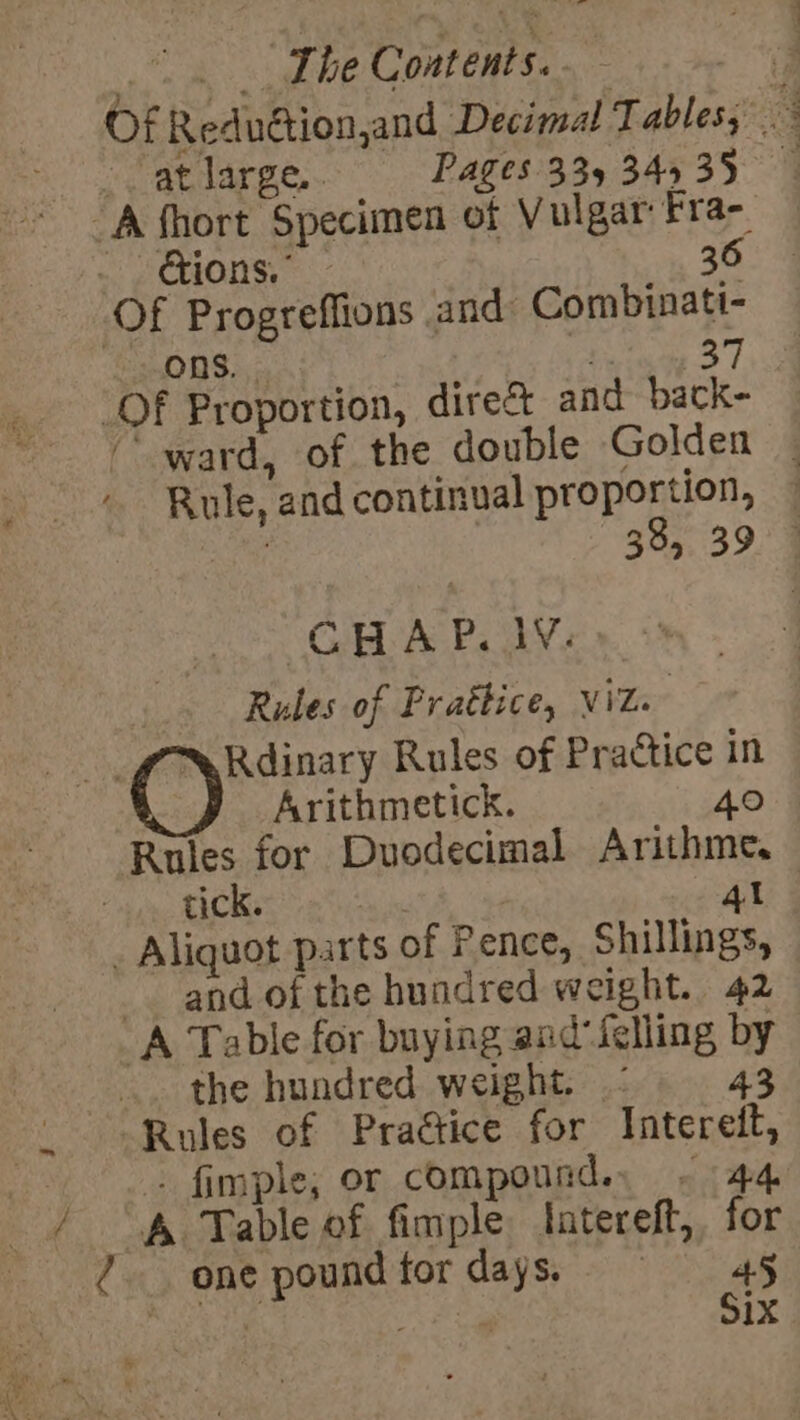 VEY he The Contents. ; Of Reduétion,and Decimal Tables; at large.. Pages 335 34535 tions.” - 36 ward, of the double Golden | Rule, and continual proportion, 38, 39 - GHA P, JV: Rules of Prattice, viz. Rdinary Rules of Practice in Arithmetick. 40 Rules for Duodecimal Arithme. tick. ) 4l and of the hundred weight. 42 the hundred weight. 43 Rules of Praétice for Interett, . fimple; or compound. ~ 44 A Table of fimple tatereft, for