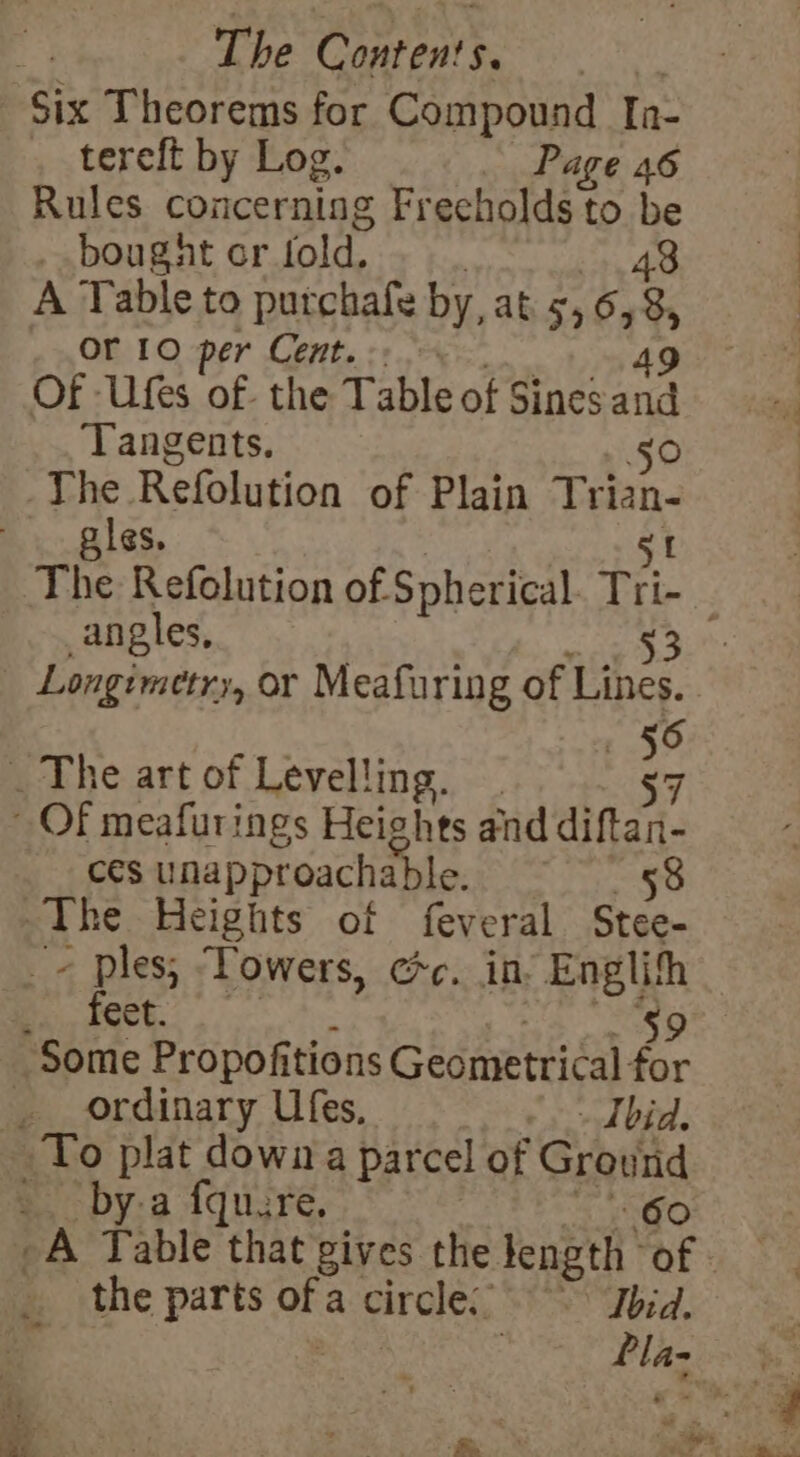 Six Theorems for Compound Ia- tereft by Log. Page 46 Rules concerning Frecholds to be _ bought or fold. 43 A Table to putchafe by, at 556, 8, Or 10 per Cent. Tangents. 50 The Refolution of Plain Trian- les. angles, 53 Longimetry, or Meafuring of Lines. 56 The art of Levelling. 7 ces unapproachable, 58 The Heights of feveral Stee- feet. ordinary Ufes, - Tbid. _ by-a fquure. _A Table that gives the length’ of | the parts uF a circle. Ibid.