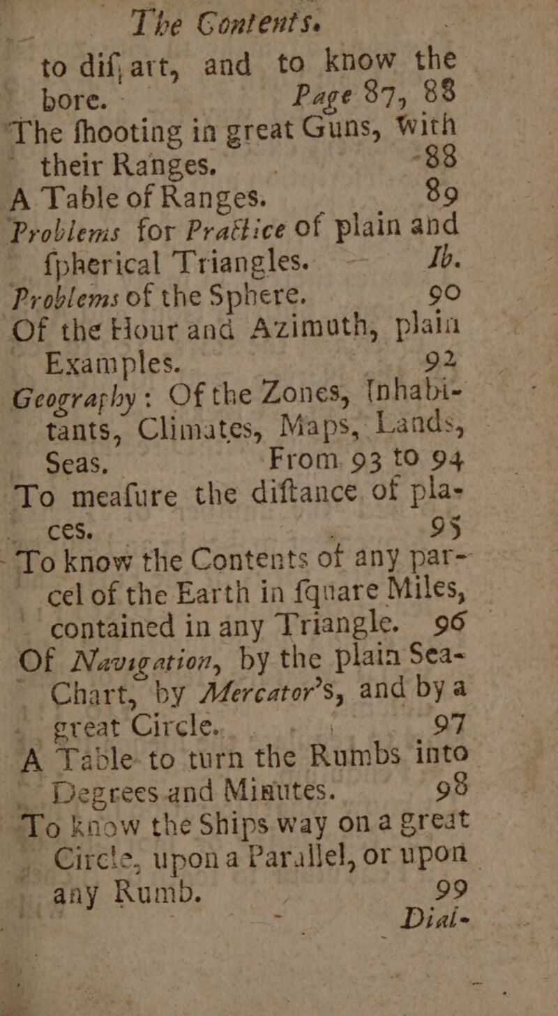 “to dif,art, and to know the bore. Page 37, 88 The fhooting in great Guns, With their Ranges. 838 A Table of Ranges. 89 Problems for Praétice of plain tha fpherical Triangles. - Ib. Problems of the Sphere. 90 Of the Hour and Azimuth, plala Examples. 92 Geography: Of the Zones, {nhabi- tants, Climates, Maps, Lands, Seas, From, 93 tO 94 To meafure the diftance. of pla- ces. 95 - To know the Contents of any par- -_celof the Earth in fqnare Miles, contained in any Triangle. 96 Of Navigation, by the plain Sea- Chart, by Mercator’s, and bya great Circle. 97 A Table to turn the Rumbs into” Degrees. and Miautes. 9 : To know the Ships way ona great _ Circle, uponat Parallel, or upon any Rumb. | 99 ES eh! als