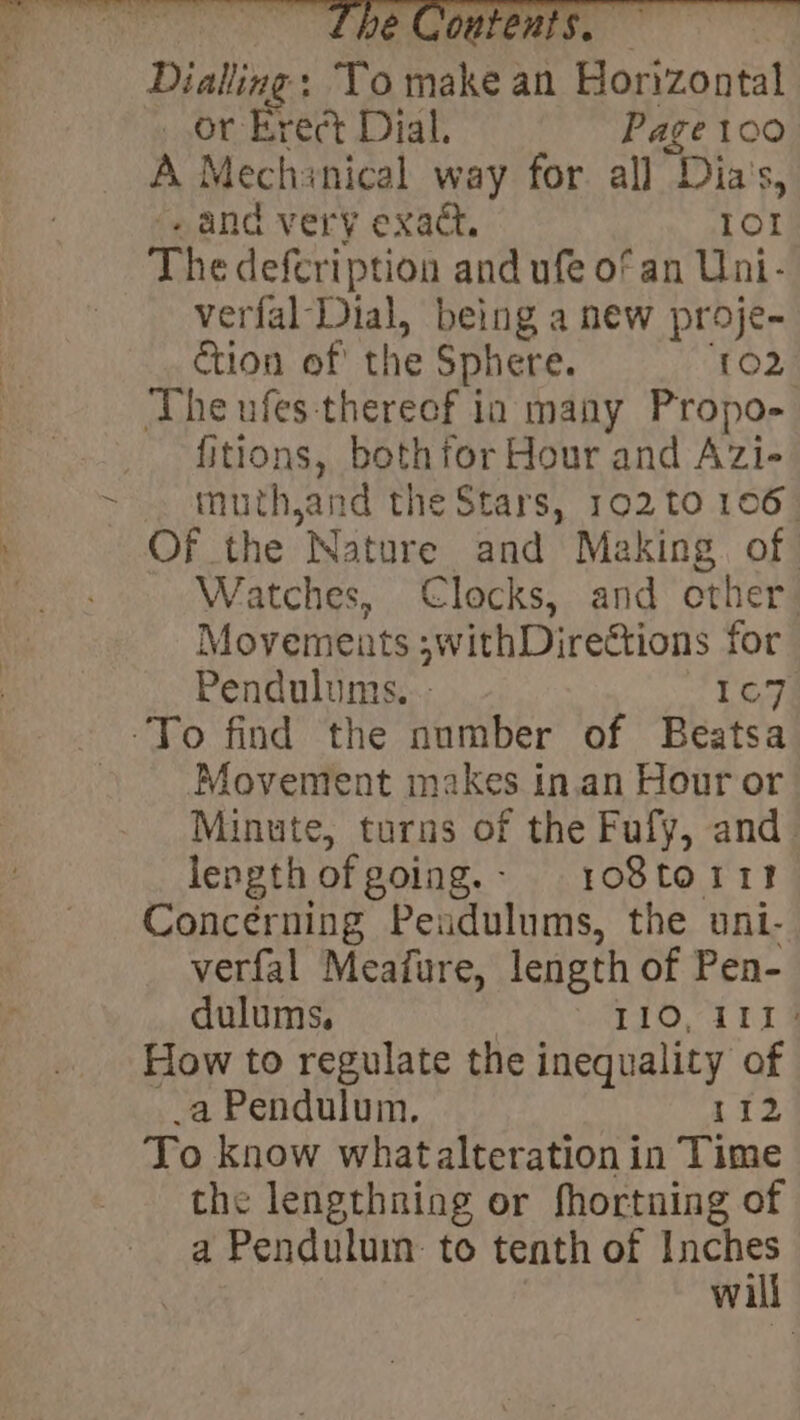 Dialling: To make an Horizontal or Erect Dial. Page 100 A Mechanical way for all Dias, ‘eand very exact. 10! The defeription and ufe of an Uni- verfal Dial, being a new proje- ction of the Sphere. TO2 The ufes-thereef in many Propo- fitions, bothfor Hour and Azi- muth,and the Stars, 102 to 106 Of the Nature and Making. of | Watches, Clocks, and other: Movements ;withDirections for Pendulums. - 167 Movement makes in.an Hour or Minute, turns of the Fufy, and _ lengthofgoing.- r1o08toitr! Concerning Peudulums, the uni- verfal Meafure, length of Pen- dulums. 3 110, 1114 How to regulate the inequality of _a Pendulum. 112 To know whatalteration in Time the lengthning or fhortning of a Penduluin: to tenth of Me wil