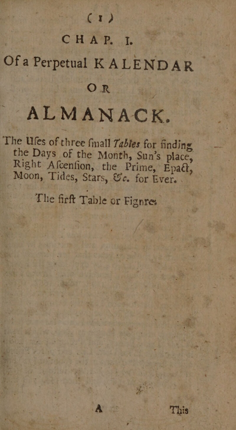 | CHAP. }. Of a Perpetual KALEND AR! | ORs! ie 2 ALMA N ACK. The Us of f ree finall Tables for finding the Days of the Month, Sun’s place, Right Afcenfion, the Prime, Epatt, Moon, Tides, Stars, &amp;c. for Ever. . The firft Table or Fignres