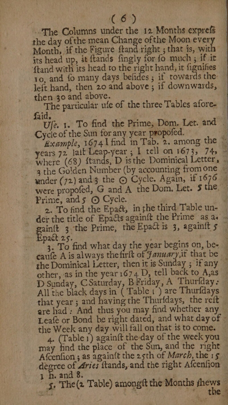 The Columns under the 12 Months exprefs the day ofthe mean Change of the Moon ever Month, if the Figure ftand right ; that is, wit its head up, it ftands fingly for fo much , if it {tand with its head to the right hand; it fignifes 10, and fo many days befides ; it, towards the: left hand, then 20 and above ; if downwards, then 30 and above. : a particular ufe of the three Tables afore- aid. Cycle of the Sun for any year propofed. where (68) {tan were propofed, G and A the Dom, Let. 5¢ Prime, ands © Cycle. - dex the title of Epacts againft the Prime as a. gainit 3 the Prime, the Epact is 3, againit 5 act 25. t . ta To find what day the year begins on, be- the Dominical Letter, then it is Sunday ; ‘if any other,-as in the year 1674, D, tell back to A,as — =&lt;, se 2 - are had; And thus you may find whether any the Week any day will fall on that is to come. 4. (Table 1) againft the-day of the week you may find the place of the Sun, and the night Afcenfion ; as againft the 25th of March, the 1