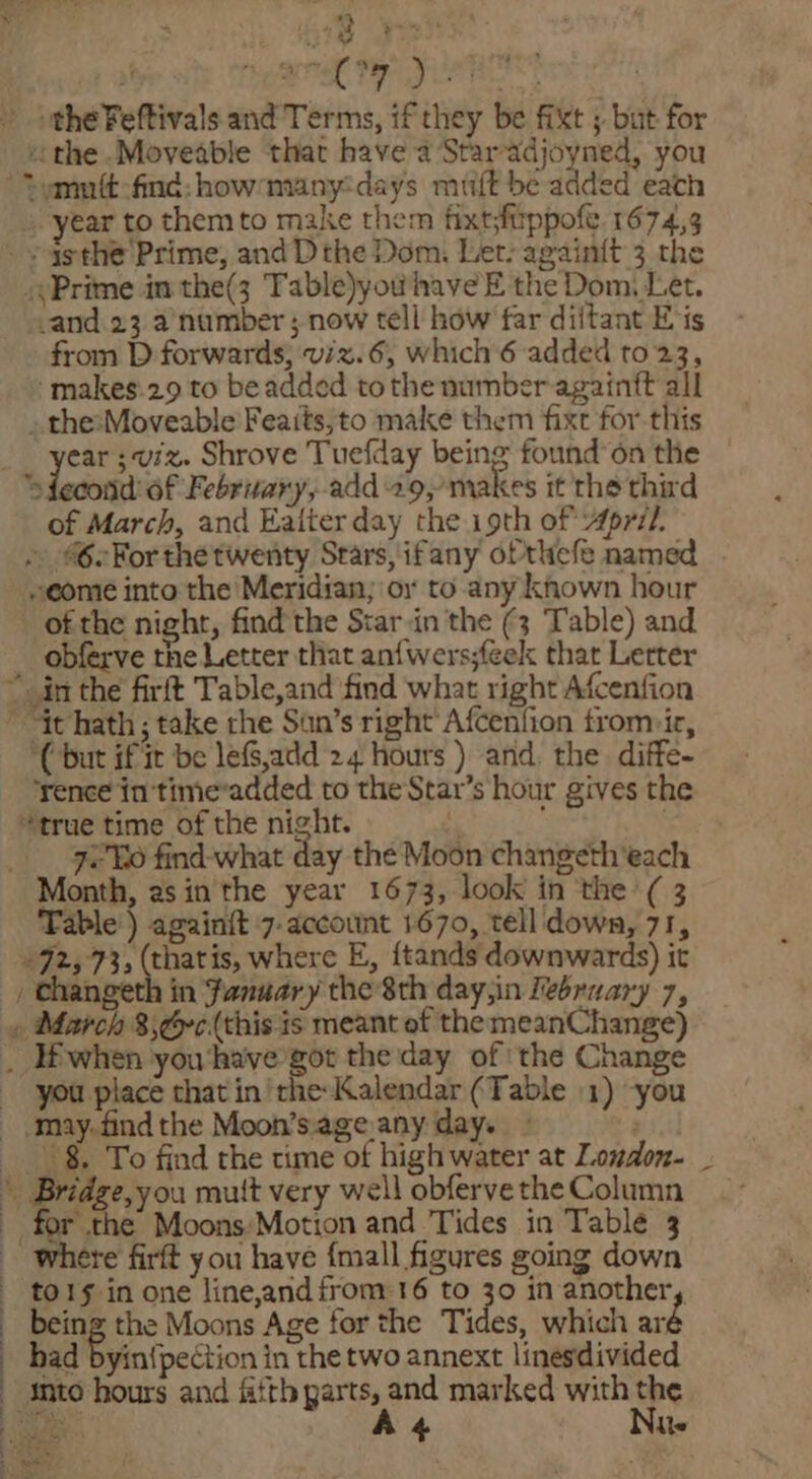 9 ee ois aera ty leat » othe Feftivals and Terms, if they be fixt ; bat for ithe .Moveable thar have a Staradjoyned, you “emnft-find: how many:days muft be added each ear to them to make them fixtftppofe. 1674,3 _¥ asthe Prime, andD the Dom. Let: againit 3 the (Prime in the(3 Table)yowhave E the Dom, Let. _and 23 a number ; now tell how far diftant Eis from D forwards, viz.6, which 6 added to 23, -makes.29 to be added tothe number againtt all _ thesMoveable Feaits;to make them fixt for-this ear ;viz. Shrove Tuefday being found’ on the »fecond: 6f February, add 29, makes it the third of March, and Eaiter day the i9th of April. . 62Forthe twenty Stars, ifany ofthefe named “come into the Meridian; or to any khown hour of the night, find the Star.in the (3 Table) and obferve the Letter that anfwers;feek that Letter ~ in the firft Table,and find what right Afcenfion ” it hath ; take the Sun’s right Afcenfion trom»ir, ‘(but if it be le,add 24 hours ) and. the diffe- rence in 'time*added to the Star’s hour gives the “true time of the night. . __- Jeo find-what day the Moon changeth'each Month, asin the year 1673, look in the (3 Table) again{t 7-account 1670, tell down, 71, +92, 73, (thatis, where E, {tands downwards) it , changeth in fanuary the 8th day,in Ibraary 7, » March 3;é~¢(this is meant of the meanChange) _ lfwhen you ‘have got the day of! the Change you place that in ‘the: Malendar (Table 1) -you may. find the Moon’s.age,any day. . --°§. To find the time of high water at London. _ * Bridge,you mutt very well obferve the Column : for the Moons:Motion and Tides in Table 3 where firft you have {mall figures going down to1s in one line,and from 16 to 30 in another, being the Moons Age for the Tides, which ar : had byin{pection in the two annext linesdivided into hours and fifth parts, and marked with the ; sae Az Nu 8 at