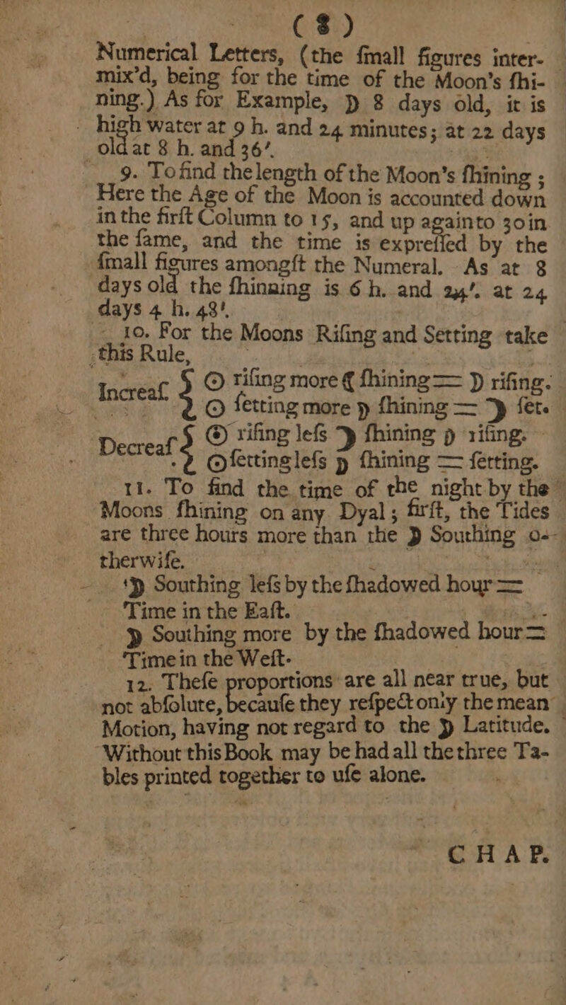 pian Gt 29, Numerical Letters, (the fimall figures inter- mix’d, being for the time of the Moon’s fhi- _ ning.) As for Example, ) 8 days old, it is . high water at 9 h. and 24 minutes; at 22 days | oldat 8 h. and 36’, . ___ 9. Tofind thelength of the Moon's fhining ; Here the Age of the Moon is accounted down inthe firft Column to 15, and up againto 30in the fame, and the time is exprefied by the {mall canes amongft the Numeral. As at 8 days old the fhinaing is 6h. and 24’. at 24 days 4 h. 48! § _ Jo. For the Moons Rifing and Setting take this Rule, : . fare whee ; , © Tiling more € ihining = )) rifing. Increaf. © ietting more p fhining — ‘p {er ; @) rifing lefs *y fhining p rifing. ~ Decreaf 3 @ letting lef &gt; taining = fetting. 11. To find the time of the night by the” Moons fhining on any. Dyal; firft, the Tides are three hours more than the } Sourhing o-- therwife. ‘ : zi ‘y Southing lefs by the fhadowed hoyr = Time in the Eaft. i p Southing more by the fhadowed hour= ‘Time in the Weit- 12. Thefe proportions are all near true, but not abfolute, becaufe they refpect onty the mean. Motion, having not regard to the } Latitude. “Without this Book may be had all thethree Ta- bles printed together to ufé alone. CHAP.