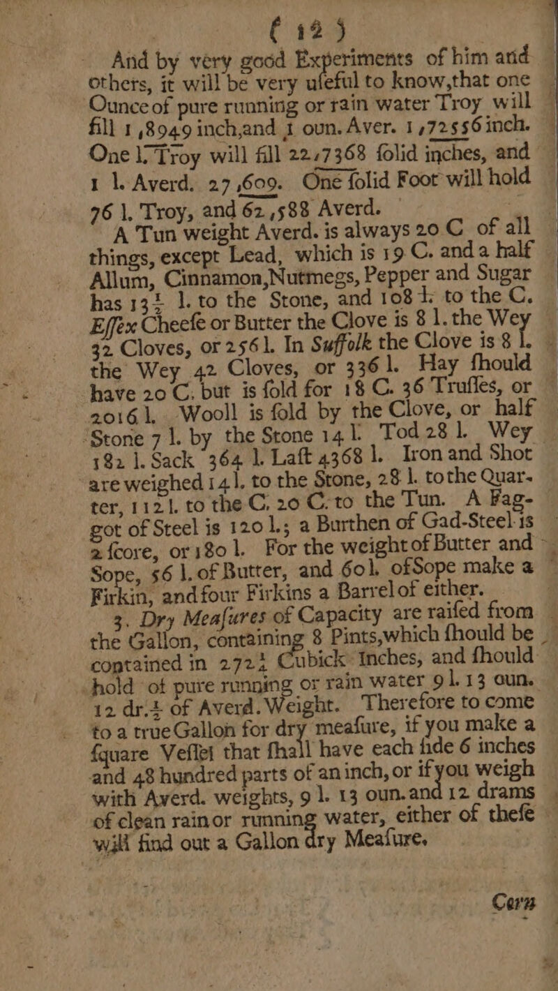 And by very good Experiments of him and | others, it will be very ufeful to know,that one Ounce of pure running or rain water Troy will © fill 18949 inch,and J oun. Aver. 1,72556inch. | One li Troy will fill 22.7368 folid inches, and 1 1. Averd. 27,609. One folid Foot will hold © 96 1. Troy, and 62,588 Averd. — Allum, Cinnamon,Nutmegs, Pepper and Sugar — has 134 1. to the Stone, and 108 Tt; to the C. Effex Cheef or Butter the Clove is 8 l.the Wey © 32 Cloves, or 2561. In Suffolk the Clove is 8 if i the Wey 42 Cloves, or 336 ]. Hay fhould — have 20 C. but is fold for 18 C. 36 Trufles, or ~ ‘Stone 7 1. by the Stone 141 Tod 28 1 Wey — 192 1. Sack 364 1 Laft 4368 1. Ironand Shot - are weighed i 41, to the Stone, 28 1. tothe Quar- ter, 1121. to the C, 20 C. to the Tun. A Fag- got of Steel is 120 1.5 a Burthen of Gad-Steel-1s 2 fcore, ors$o 1. For the weightof Butter and Sope, 6 |. of Butter, and 6ol, ofSope make a ~ Firkin, and four Firkins a Barrelof either. 3. Dry Meafures of Capacity are raifed from — the Gallon, containing 8 Pints,which fhould be contained in 2724 Chabick Inches, and fhould: hold of pure running or rain water_9 1.13 oun. 12 drt. of Averd. Weight. Therefore to come to a trueGallon for dry meafure, if you make a fquare Veflei that fhall have each fide 6 inches and 48 hundred parts of an inch, or ifyou weigh with Averd. weights, 9]. 13 oun.and 12 drams of clean rainor running water, either of thefe — wall find out a Gallon dry Meafure. Corn