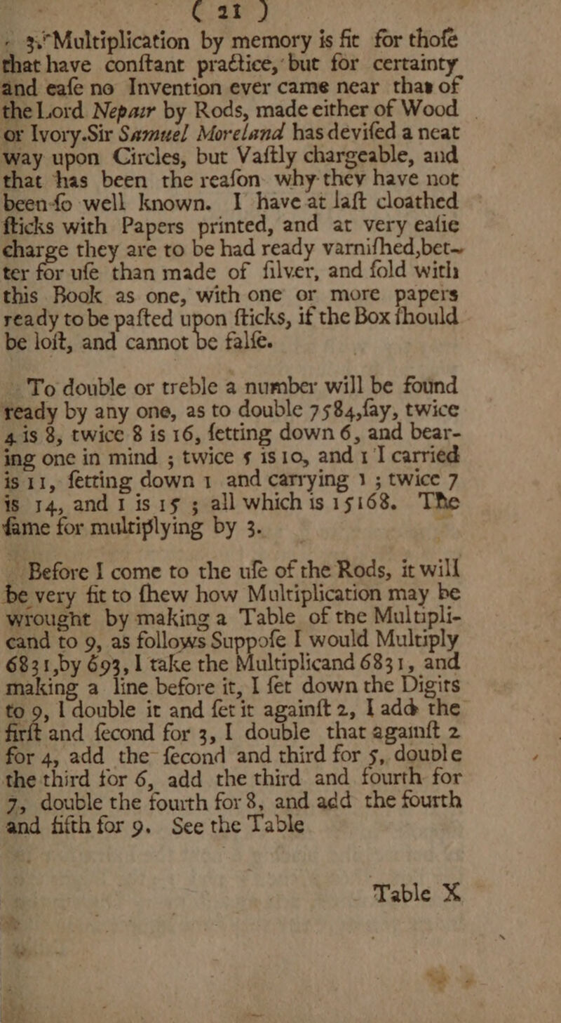 Car) - 3\°Multiplication by memory is fie for thofe that have conftant prattice,’but for certainty and eafe no Invention ever came near thas of the Lord Nepazr by Rods, made either of Wood | or Ivory.Sir Samuel Moreland has deviled a neat way upon Circles, but Vaftly chargeable, and that thas been the reafon why they have not beenfo well known. I have at laft cloathed fticks with Papers printed, and at very eafie charge they are to be had ready varnifhed,bet~ ter for ufe than made of filver, and fold with this Book as one, with one or more papers ready tobe pafted upon fticks, if the Box thould be loit, and cannot be falfe. To double or treble a number will be found teady by any one, as to double 7584,fay, twice 4 is 8, twice 8 is 16, fetting down 6, and bear- ing one in mind ; twice 5 is1o, and 1] carried is 11, fetting down 1 and carrying 1 ; twice 7 is 14, and I is1s ; all whichisisi68. The fame for multiplying by 3. = _ Before I come to the ule of the Rods, it will be very fit to fhew how Multiplication may be wrought by making a Table of the Multpli- cand to 9, as follows Suppofe I would Multiply 6831,by 693, 1 take the Multiplicand 6831, and making a line before it, I fer down the Digits to 2 I double it and fet ir againft2, Ladd the firft and fecond for 3, 1 double that againit 2 for 4, add the fecond and third for 5, douole the third tor 6, add the third and fourth for 7, double the fourth for8, and add the fourth and fifth for 9. See the Table Table X