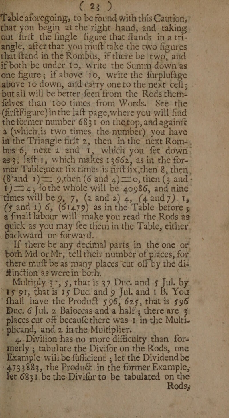 Table aforegoing, to be found with this Cautions’ that you begin at the right-hand, and taking out firit the fingle figure that ftands in a tri- angle, afterthat you muft take the two figures thatitand in the Rombus, if there be two, aiid if both be under 16, write the Summ down as one figure; if above Jo, write the furplufage above io down, arid-catry one to the next cell; but all will be better feen from the Rods therm- felves than ‘100 times from Words. See the (firftFigure} inthe laft page,where you will find the former number 6831 on the,top, andagainit 3 (which,is two times the-number) you have in the Triangle firit 2, then inthe next Rome. bus'6, next 2 and 1, which you fet down: 253; jaft-1, which makes 13662, as in the for- mer Tablesnext fix times is firft fix,then 8, then, ‘(8*and 1) 9,then (6 and 4) =o, then (3 and- 1) —= 4; fothe whole will be 40986, and nine ‘times will be 9, 7, (2 and 2) 4, (4and7).1; (5 and t) 6, (61479) as in the Table betore 5 a fimall labour will make you read the Rods as quick as yeu may’ fee them in the Table, either’ backward or forward, . ‘ _ If there be any decimal parts in the one or both Md or Mr, tell their number of prc for there muft be as‘many places cut off by the dis ftinction as werein both. ~ Multiply 37, 5, that is 37 Duc. and ¢ Jul. by “as or, that is 15 Duc. and 9 Jul. and 1 B. You ‘fhall have the Produ&amp; 596, 625, that is $96 Buc. 6 Jul. 2 Baioccas anda half; there are 3 places cut off becaufethere was 1 in the Multi. plicand, and 2 inthe Multiplier. _ 4-Divifion has no more difficulty than fors eer ; tabulate the Divifor on the Rods, one xample will be fufficient ; let'the Dividend be ‘4733883, the Product in the former Example, let 6331 be the: Divifor to be tabulated on the Rods; 4 age