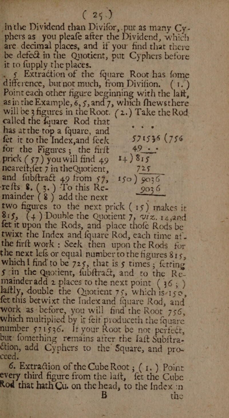 my ( 25.) Anthe Dividend than Divifor, put as many Cy- phers as you pleafe after the Dividend, which are. decimal places, and if you find that there be defect in the Quotient, put Cyphers before it to fupply the places. . § Extraction of the fquare Root has fome difference, but not much, from Divifion. ( 1.) Point each other figure beginning with the lait, asin the Example, 6,5, and 7, which fhewsthere will be 3 figures in the Root. (2.) Take the Rod. called the fquare Rod that has atthe top a {quare, and fet it to the Index,and feek ‘ a 1536 (756 for the Fignres; the firft _ 49: prick (57) youwill find 49 14) 815 nearett;fer 7 in theQuotient, 725 and fubftraét 49 trom 57, 1§0) 9036 refts 8. ( 3.) ‘To this Re- 903 6 mainder ( ) add the next ied two figures to the next prick (15) makes it 815, (+4) Double the ra 7, Viz.14,and fet it upon the Rods, and place thofe Rods be twixt the Index and {quare Rod, each time af. the firft work : Seek then upon the Rods for the next lef or equal number to the figures 815, which [ find’ to be 725, that is 5 times ; fetting § &lt;in the Quotient, fubftrac&amp;t, and to the Re. mainder add 2 places to the next point (36; ) laitly, double the Quotient 75, which is-1 A fet this betwixt the Indexand {quare Rod, and. work as-before, you will find the Root 756, which multiplied by ir {eit produceth the fquare number 571536. If your Root be not perfect, but: fomething remains after the Iaft Subitra- er add Cyphers to the Square, and pro. cee 6. Extradion of the Cube Root ; ( 1.) Point every third figure from the laft, fer the Cube | Rod that hath Cu. on the nee to the Index ‘he the