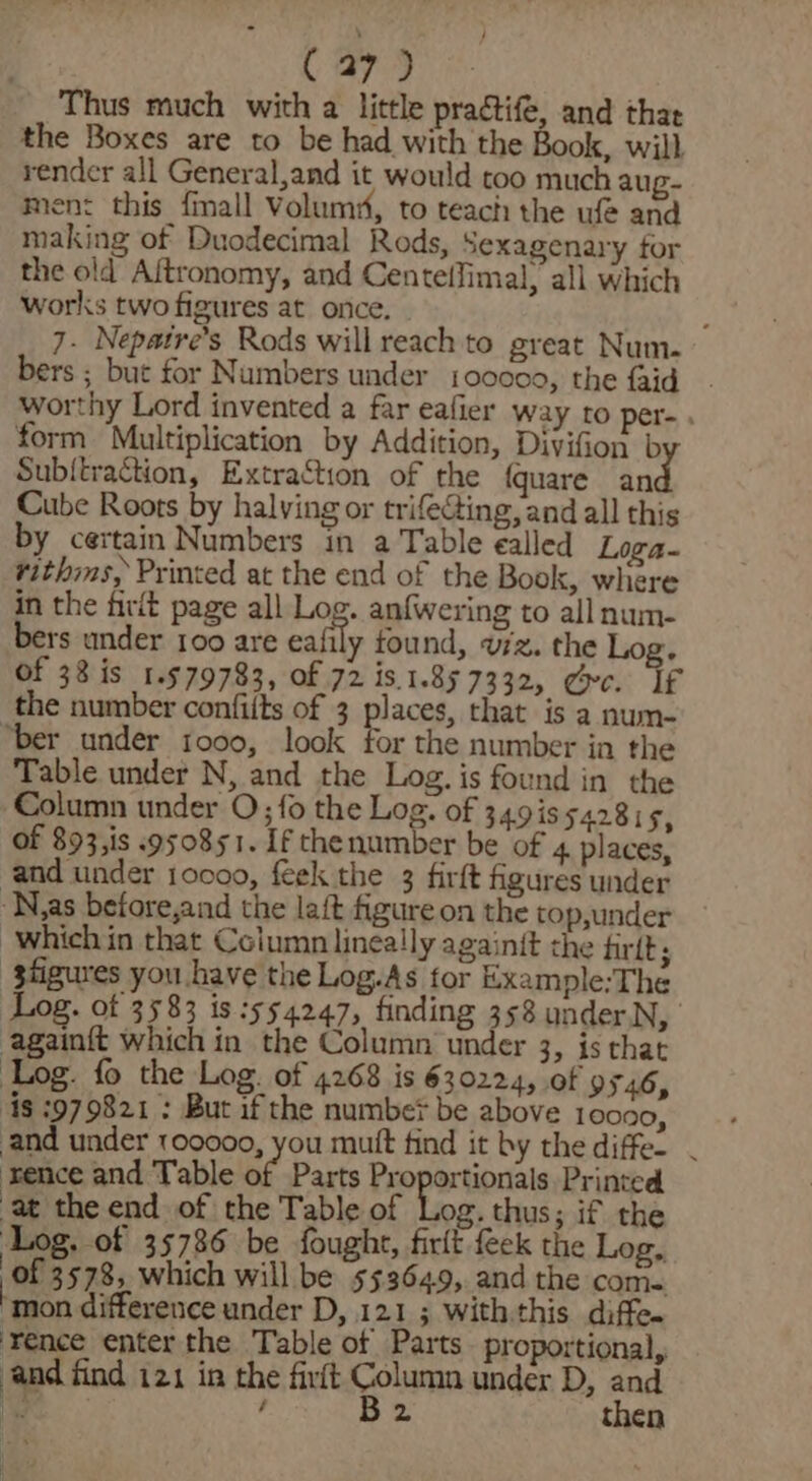 Thus much with a little practife, and that the Boxes are to be had with the Book, will render all General,and it would too much aug- men: this finall Volum#, to teach the ufe and making of Duodecimal Rods, Sexagenary for the old Aftronomy, and CentefJimal, all which works two figures at once. - ; 7. Nepatre’s Rods will reach to great Num. bers ; but for Numbers under 100000, the {aid worthy Lord invented a far eafier way to per-. form Multiplication by Addition, Divifion b Subitraction, Extraction of the {quare an Cube Roots by halving or trifeGing, and all this by certain Numbers in a Table ealled Loga- rithms, Printed at the end of the Book, where in the firit page all Log. anfwering to all num- bers under 100 are eafily found, vz. the Log. of 38 is 1.579783, of 72 is.1.857332, gc. If the number confiits of 3 places, that is a num- “ber under 1000, look for the number in the Table under N, and the Log. is found in the Column under O; fo the Log. of 3491s 542815, Of 893,is 950851. If thenumber be of 4. places, and under 10000, feek the 3 firft figures under ‘N,as betore,and the laft figure on the top,under which in that Column linea!ly again{t the fir{t ; ‘gfigures you have the Log.As for Example:The Log. of 3583 is 554247, finding 358 under.N, againft which in the Column under 3, is that Log. fo the Log. of 4268 is 630224, of 9546, ‘is :979821 : But if the number? be above 10000, and under 100000, you mutt find it by the diffe. . rence and Table be Parts Proportionals Printed at the end of the Table of Log. thus; if the ‘Log. of 35786 be fought, firft feck the Log, of 3578, which will be 533649, and the com. mon difference under D, 1213 With.this diffe. ‘Yence enter the Table of Parts proportional, and find 121 in the firit Column under D, and ee. , B2 then i