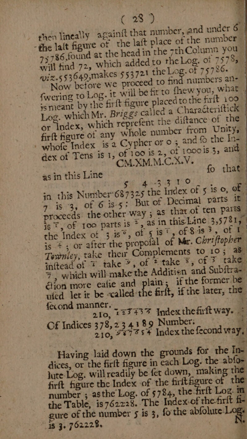 C85. + -786,found at the head in the sthColumn you wi2.s53649,makes $53721 the Log. of 75726. fwering to Log. it will be fir to fhew you, W 1at ss meant by the firft figure placed tothe firft 1.00 Log. which Mr. Briggs called a Charaéteriftick firft figure 01 any whole number from Unity, - whofe Index is a Cypher or 0 4 and © the In- dex of Tens is 1, of 100 is 2, of 1o00is 3, and CM.XMM.C.X%V. P gif gee TOL se | in this Nuniber687325 the Index of 5 is 0, of 7 is 3, Of 6 iss; But of Decimal parts it proceeds the other way ; as that of ten parts | is F, of 100 parts is z) as in this Line 3.57815 | the Index of 3°, of 5 ist, of 8-3 3, of ff is #; or after the propolal of Mer. Chriffopher | Townley, take their Complements to_10; 38 inftead of * take *, of @-take &amp;, of 3 cake. 7, which will make the Additien and Subftra=~ éion more eafie and» lain; if the former be ided let it be -calledthe firft, if the later, the fecond manner. oe ato, 12743% Index thefirft way. &amp; Of Indices 378,2 34189 Number: &lt; == 210, 78754 Index the fecond way, ‘Having laid down the grounds for the In- dices, or the firft figure in each Log. the abfo- jute Log. willreadily be fet down, makin the firft figure the Index of the erie a of the number ; asthe Log. of 5784, the-firft Log. in the Table, is 762228. The Index-of the-frit fi- gure of the number 5 is 3, fo' the abfolure: Lag “48 3. 762228. n.